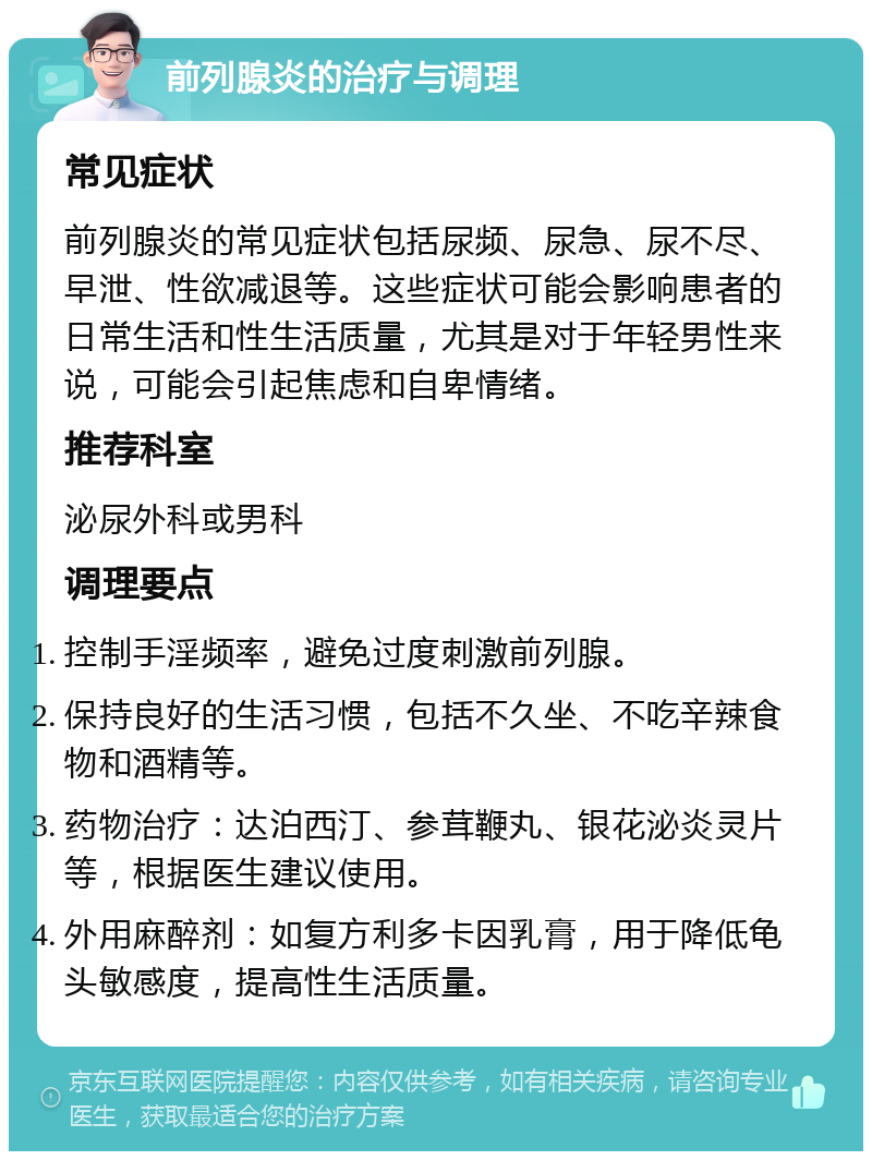 前列腺炎的治疗与调理 常见症状 前列腺炎的常见症状包括尿频、尿急、尿不尽、早泄、性欲减退等。这些症状可能会影响患者的日常生活和性生活质量，尤其是对于年轻男性来说，可能会引起焦虑和自卑情绪。 推荐科室 泌尿外科或男科 调理要点 控制手淫频率，避免过度刺激前列腺。 保持良好的生活习惯，包括不久坐、不吃辛辣食物和酒精等。 药物治疗：达泊西汀、参茸鞭丸、银花泌炎灵片等，根据医生建议使用。 外用麻醉剂：如复方利多卡因乳膏，用于降低龟头敏感度，提高性生活质量。