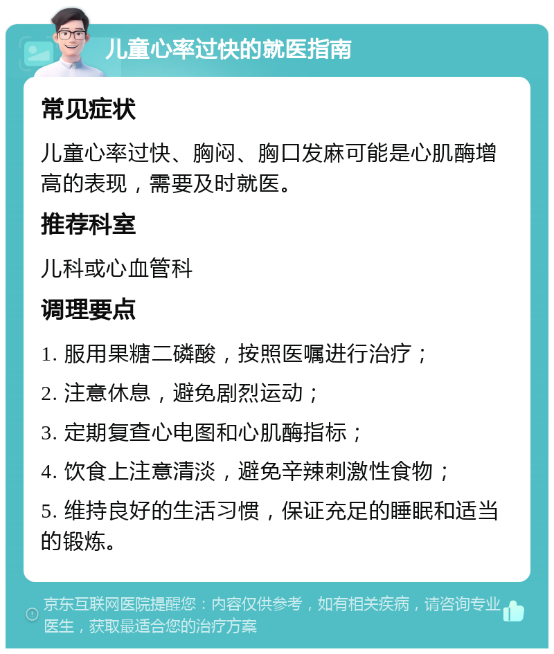 儿童心率过快的就医指南 常见症状 儿童心率过快、胸闷、胸口发麻可能是心肌酶增高的表现，需要及时就医。 推荐科室 儿科或心血管科 调理要点 1. 服用果糖二磷酸，按照医嘱进行治疗； 2. 注意休息，避免剧烈运动； 3. 定期复查心电图和心肌酶指标； 4. 饮食上注意清淡，避免辛辣刺激性食物； 5. 维持良好的生活习惯，保证充足的睡眠和适当的锻炼。