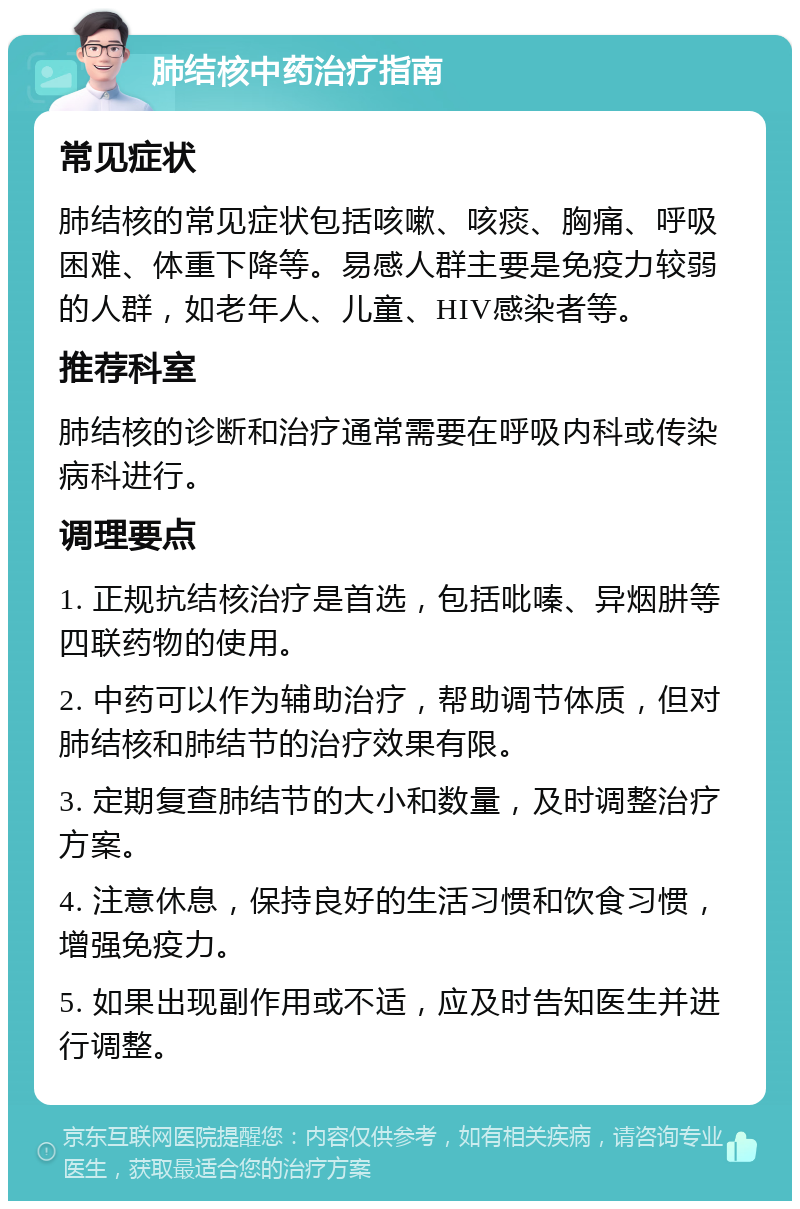 肺结核中药治疗指南 常见症状 肺结核的常见症状包括咳嗽、咳痰、胸痛、呼吸困难、体重下降等。易感人群主要是免疫力较弱的人群，如老年人、儿童、HIV感染者等。 推荐科室 肺结核的诊断和治疗通常需要在呼吸内科或传染病科进行。 调理要点 1. 正规抗结核治疗是首选，包括吡嗪、异烟肼等四联药物的使用。 2. 中药可以作为辅助治疗，帮助调节体质，但对肺结核和肺结节的治疗效果有限。 3. 定期复查肺结节的大小和数量，及时调整治疗方案。 4. 注意休息，保持良好的生活习惯和饮食习惯，增强免疫力。 5. 如果出现副作用或不适，应及时告知医生并进行调整。