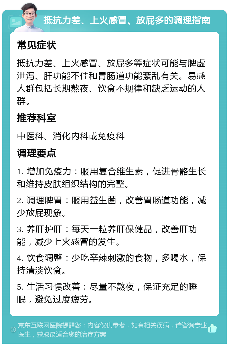 抵抗力差、上火感冒、放屁多的调理指南 常见症状 抵抗力差、上火感冒、放屁多等症状可能与脾虚泄泻、肝功能不佳和胃肠道功能紊乱有关。易感人群包括长期熬夜、饮食不规律和缺乏运动的人群。 推荐科室 中医科、消化内科或免疫科 调理要点 1. 增加免疫力：服用复合维生素，促进骨骼生长和维持皮肤组织结构的完整。 2. 调理脾胃：服用益生菌，改善胃肠道功能，减少放屁现象。 3. 养肝护肝：每天一粒养肝保健品，改善肝功能，减少上火感冒的发生。 4. 饮食调整：少吃辛辣刺激的食物，多喝水，保持清淡饮食。 5. 生活习惯改善：尽量不熬夜，保证充足的睡眠，避免过度疲劳。