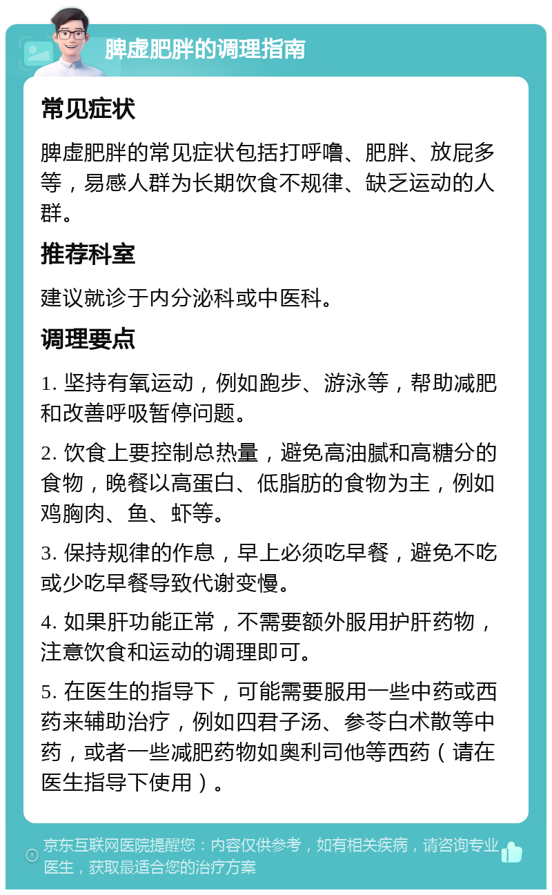 脾虚肥胖的调理指南 常见症状 脾虚肥胖的常见症状包括打呼噜、肥胖、放屁多等，易感人群为长期饮食不规律、缺乏运动的人群。 推荐科室 建议就诊于内分泌科或中医科。 调理要点 1. 坚持有氧运动，例如跑步、游泳等，帮助减肥和改善呼吸暂停问题。 2. 饮食上要控制总热量，避免高油腻和高糖分的食物，晚餐以高蛋白、低脂肪的食物为主，例如鸡胸肉、鱼、虾等。 3. 保持规律的作息，早上必须吃早餐，避免不吃或少吃早餐导致代谢变慢。 4. 如果肝功能正常，不需要额外服用护肝药物，注意饮食和运动的调理即可。 5. 在医生的指导下，可能需要服用一些中药或西药来辅助治疗，例如四君子汤、参苓白术散等中药，或者一些减肥药物如奥利司他等西药（请在医生指导下使用）。