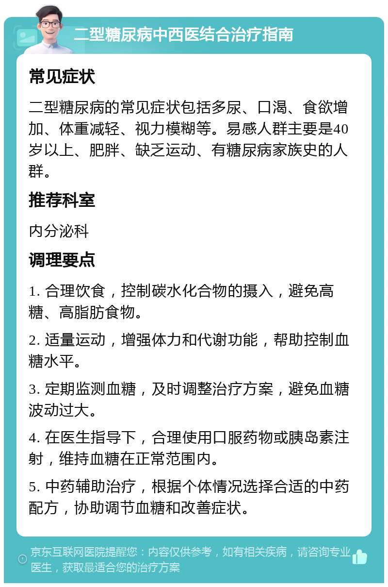 二型糖尿病中西医结合治疗指南 常见症状 二型糖尿病的常见症状包括多尿、口渴、食欲增加、体重减轻、视力模糊等。易感人群主要是40岁以上、肥胖、缺乏运动、有糖尿病家族史的人群。 推荐科室 内分泌科 调理要点 1. 合理饮食，控制碳水化合物的摄入，避免高糖、高脂肪食物。 2. 适量运动，增强体力和代谢功能，帮助控制血糖水平。 3. 定期监测血糖，及时调整治疗方案，避免血糖波动过大。 4. 在医生指导下，合理使用口服药物或胰岛素注射，维持血糖在正常范围内。 5. 中药辅助治疗，根据个体情况选择合适的中药配方，协助调节血糖和改善症状。