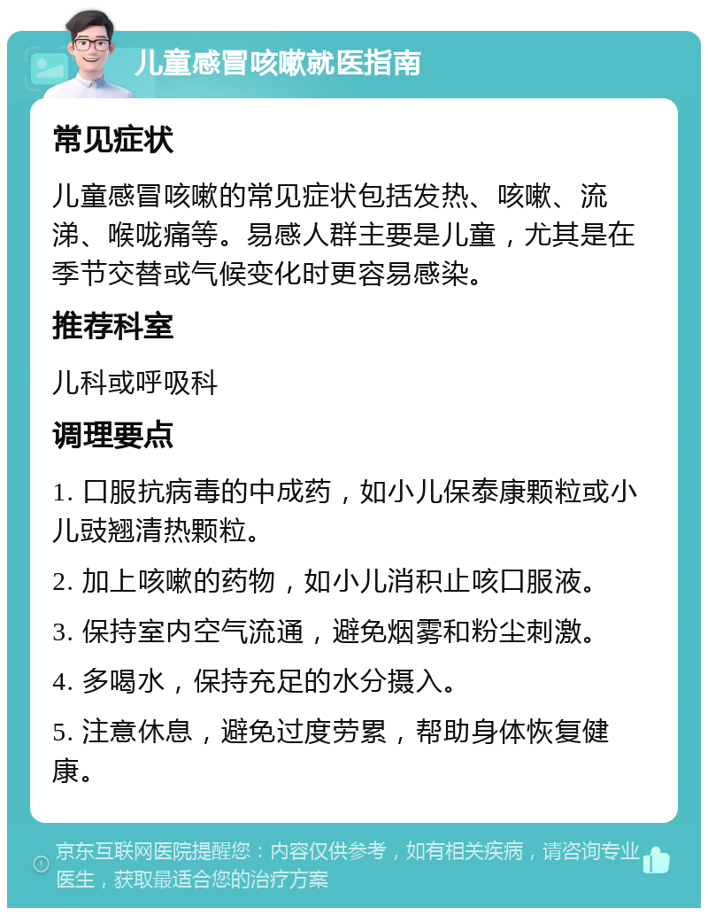 儿童感冒咳嗽就医指南 常见症状 儿童感冒咳嗽的常见症状包括发热、咳嗽、流涕、喉咙痛等。易感人群主要是儿童，尤其是在季节交替或气候变化时更容易感染。 推荐科室 儿科或呼吸科 调理要点 1. 口服抗病毒的中成药，如小儿保泰康颗粒或小儿豉翘清热颗粒。 2. 加上咳嗽的药物，如小儿消积止咳口服液。 3. 保持室内空气流通，避免烟雾和粉尘刺激。 4. 多喝水，保持充足的水分摄入。 5. 注意休息，避免过度劳累，帮助身体恢复健康。