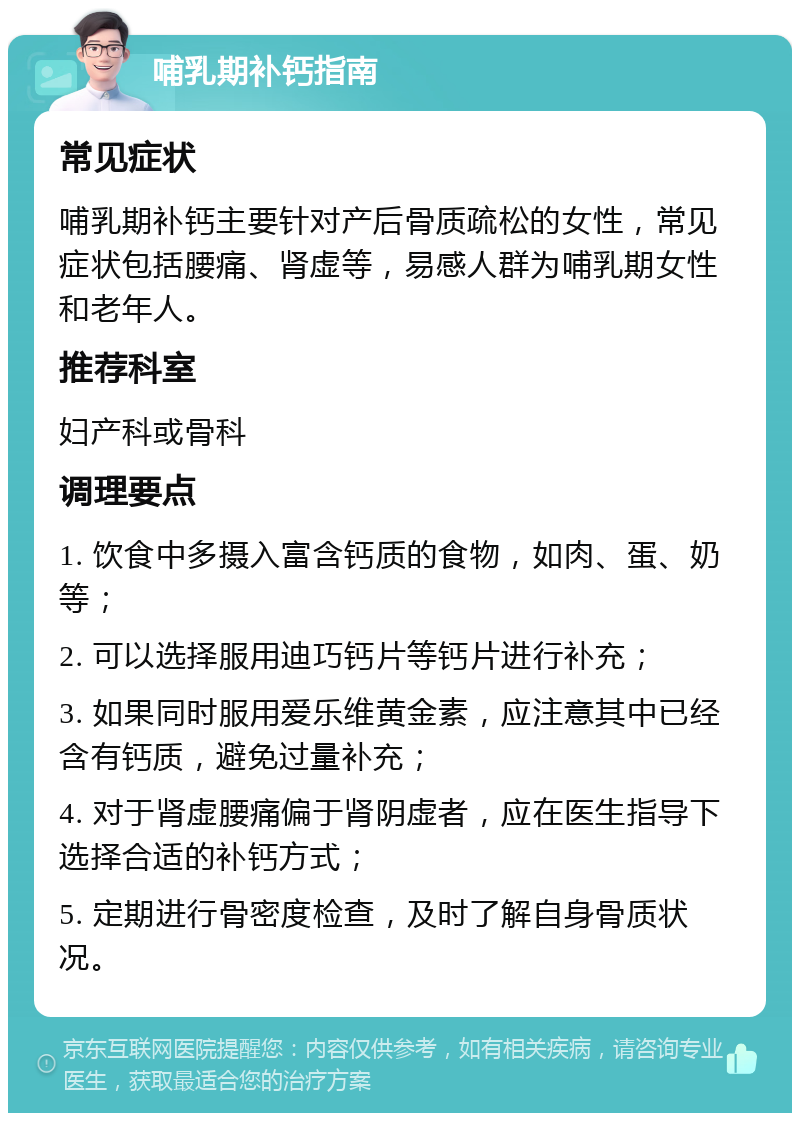 哺乳期补钙指南 常见症状 哺乳期补钙主要针对产后骨质疏松的女性，常见症状包括腰痛、肾虚等，易感人群为哺乳期女性和老年人。 推荐科室 妇产科或骨科 调理要点 1. 饮食中多摄入富含钙质的食物，如肉、蛋、奶等； 2. 可以选择服用迪巧钙片等钙片进行补充； 3. 如果同时服用爱乐维黄金素，应注意其中已经含有钙质，避免过量补充； 4. 对于肾虚腰痛偏于肾阴虚者，应在医生指导下选择合适的补钙方式； 5. 定期进行骨密度检查，及时了解自身骨质状况。