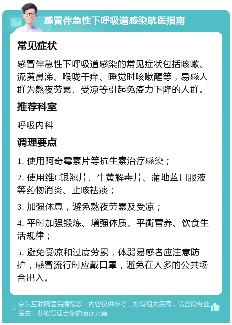 感冒伴急性下呼吸道感染就医指南 常见症状 感冒伴急性下呼吸道感染的常见症状包括咳嗽、流黄鼻涕、喉咙干痒、睡觉时咳嗽醒等，易感人群为熬夜劳累、受凉等引起免疫力下降的人群。 推荐科室 呼吸内科 调理要点 1. 使用阿奇霉素片等抗生素治疗感染； 2. 使用维C银翘片、牛黄解毒片、蒲地蓝口服液等药物消炎、止咳祛痰； 3. 加强休息，避免熬夜劳累及受凉； 4. 平时加强锻炼、增强体质、平衡营养、饮食生活规律； 5. 避免受凉和过度劳累，体弱易感者应注意防护，感冒流行时应戴口罩，避免在人多的公共场合出入。