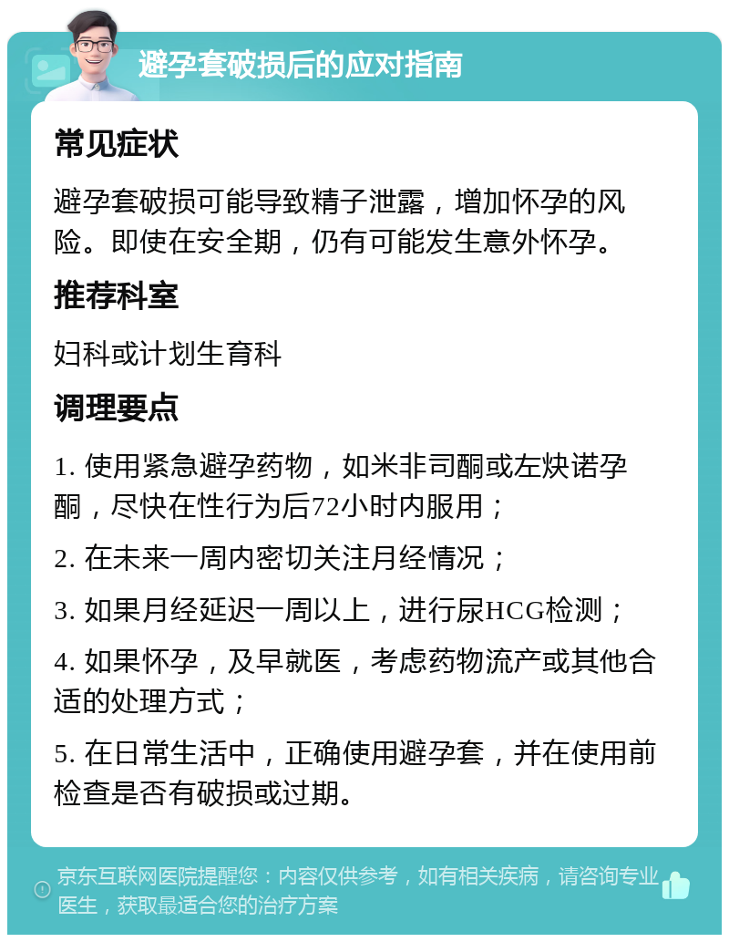 避孕套破损后的应对指南 常见症状 避孕套破损可能导致精子泄露，增加怀孕的风险。即使在安全期，仍有可能发生意外怀孕。 推荐科室 妇科或计划生育科 调理要点 1. 使用紧急避孕药物，如米非司酮或左炔诺孕酮，尽快在性行为后72小时内服用； 2. 在未来一周内密切关注月经情况； 3. 如果月经延迟一周以上，进行尿HCG检测； 4. 如果怀孕，及早就医，考虑药物流产或其他合适的处理方式； 5. 在日常生活中，正确使用避孕套，并在使用前检查是否有破损或过期。