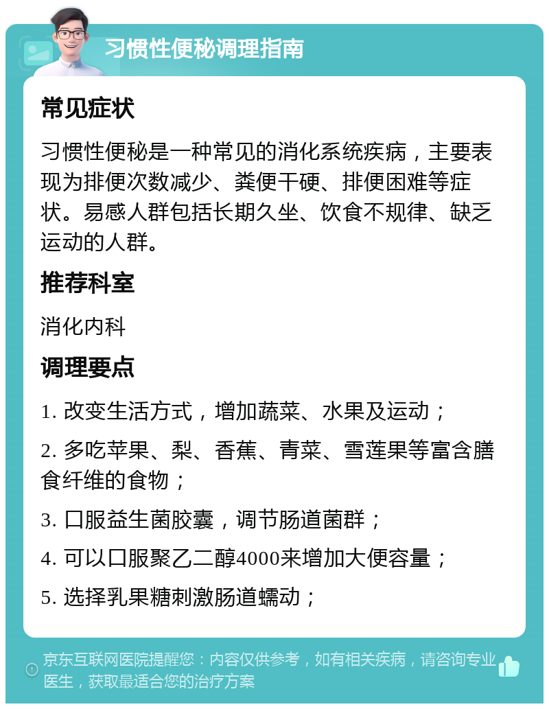 习惯性便秘调理指南 常见症状 习惯性便秘是一种常见的消化系统疾病，主要表现为排便次数减少、粪便干硬、排便困难等症状。易感人群包括长期久坐、饮食不规律、缺乏运动的人群。 推荐科室 消化内科 调理要点 1. 改变生活方式，增加蔬菜、水果及运动； 2. 多吃苹果、梨、香蕉、青菜、雪莲果等富含膳食纤维的食物； 3. 口服益生菌胶囊，调节肠道菌群； 4. 可以口服聚乙二醇4000来增加大便容量； 5. 选择乳果糖刺激肠道蠕动；