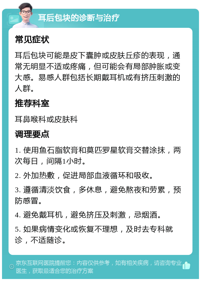 耳后包块的诊断与治疗 常见症状 耳后包块可能是皮下囊肿或皮肤丘疹的表现，通常无明显不适或疼痛，但可能会有局部肿胀或变大感。易感人群包括长期戴耳机或有挤压刺激的人群。 推荐科室 耳鼻喉科或皮肤科 调理要点 1. 使用鱼石脂软膏和莫匹罗星软膏交替涂抹，两次每日，间隔1小时。 2. 外加热敷，促进局部血液循环和吸收。 3. 遵循清淡饮食，多休息，避免熬夜和劳累，预防感冒。 4. 避免戴耳机，避免挤压及刺激，忌烟酒。 5. 如果病情变化或恢复不理想，及时去专科就诊，不适随诊。