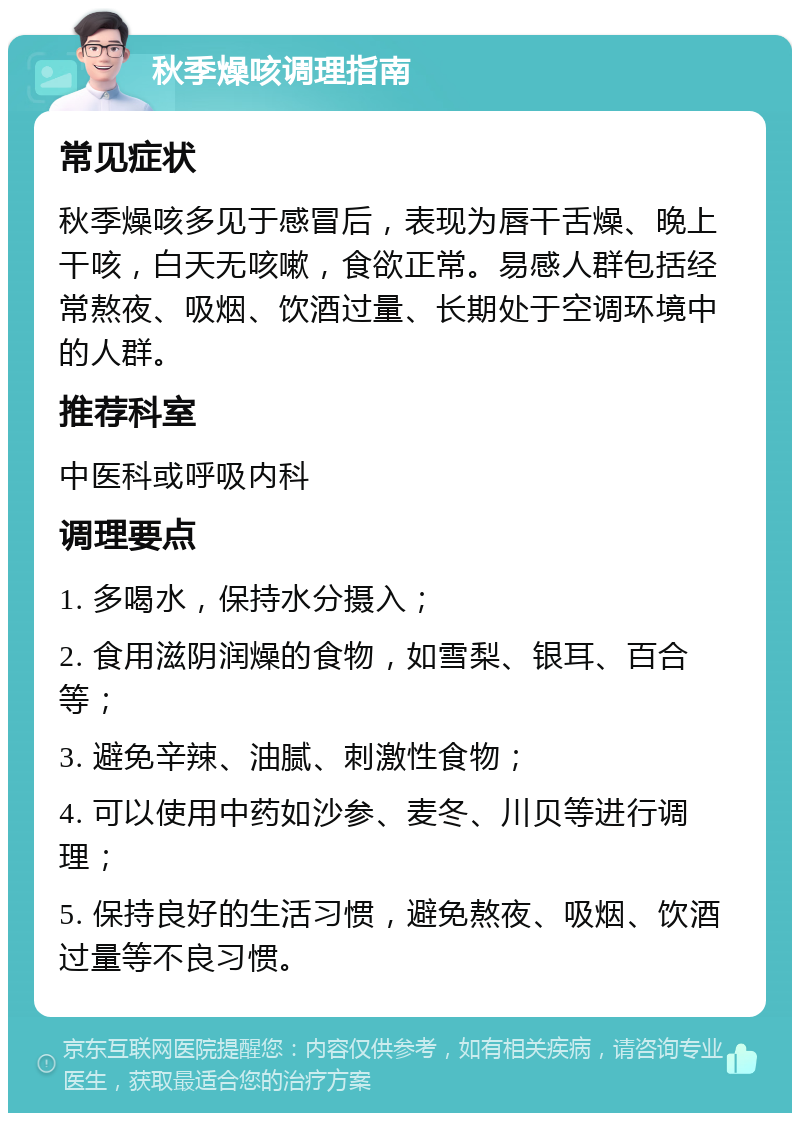 秋季燥咳调理指南 常见症状 秋季燥咳多见于感冒后，表现为唇干舌燥、晚上干咳，白天无咳嗽，食欲正常。易感人群包括经常熬夜、吸烟、饮酒过量、长期处于空调环境中的人群。 推荐科室 中医科或呼吸内科 调理要点 1. 多喝水，保持水分摄入； 2. 食用滋阴润燥的食物，如雪梨、银耳、百合等； 3. 避免辛辣、油腻、刺激性食物； 4. 可以使用中药如沙参、麦冬、川贝等进行调理； 5. 保持良好的生活习惯，避免熬夜、吸烟、饮酒过量等不良习惯。