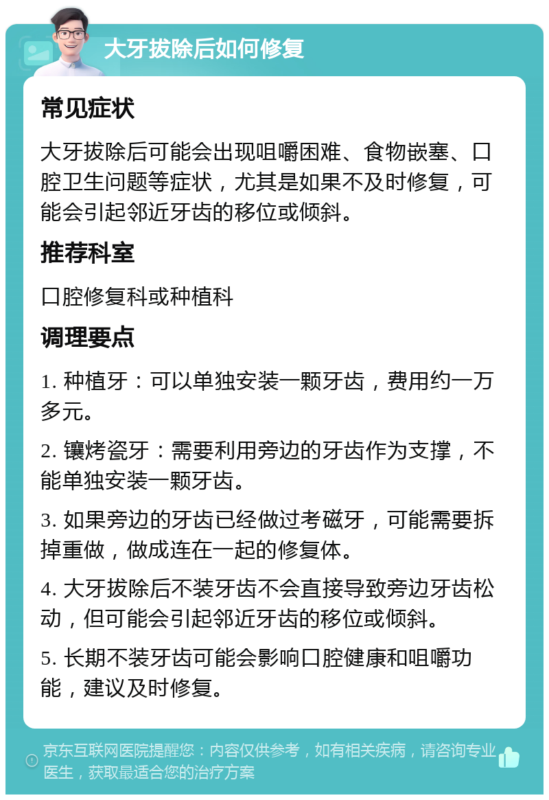 大牙拔除后如何修复 常见症状 大牙拔除后可能会出现咀嚼困难、食物嵌塞、口腔卫生问题等症状，尤其是如果不及时修复，可能会引起邻近牙齿的移位或倾斜。 推荐科室 口腔修复科或种植科 调理要点 1. 种植牙：可以单独安装一颗牙齿，费用约一万多元。 2. 镶烤瓷牙：需要利用旁边的牙齿作为支撑，不能单独安装一颗牙齿。 3. 如果旁边的牙齿已经做过考磁牙，可能需要拆掉重做，做成连在一起的修复体。 4. 大牙拔除后不装牙齿不会直接导致旁边牙齿松动，但可能会引起邻近牙齿的移位或倾斜。 5. 长期不装牙齿可能会影响口腔健康和咀嚼功能，建议及时修复。