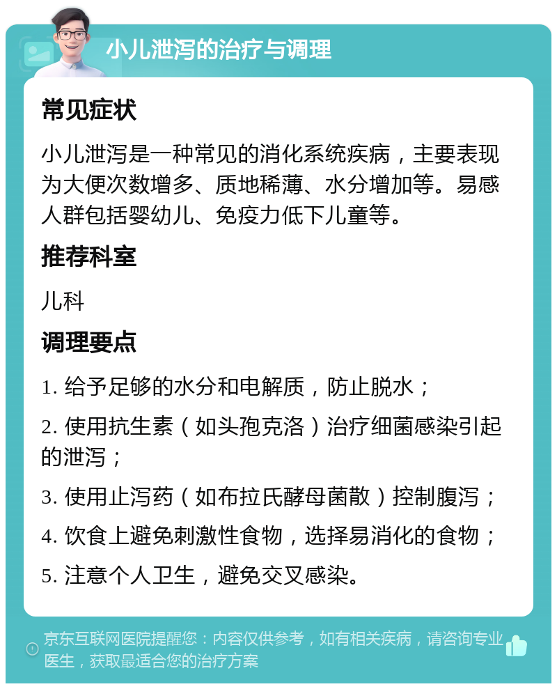 小儿泄泻的治疗与调理 常见症状 小儿泄泻是一种常见的消化系统疾病，主要表现为大便次数增多、质地稀薄、水分增加等。易感人群包括婴幼儿、免疫力低下儿童等。 推荐科室 儿科 调理要点 1. 给予足够的水分和电解质，防止脱水； 2. 使用抗生素（如头孢克洛）治疗细菌感染引起的泄泻； 3. 使用止泻药（如布拉氏酵母菌散）控制腹泻； 4. 饮食上避免刺激性食物，选择易消化的食物； 5. 注意个人卫生，避免交叉感染。