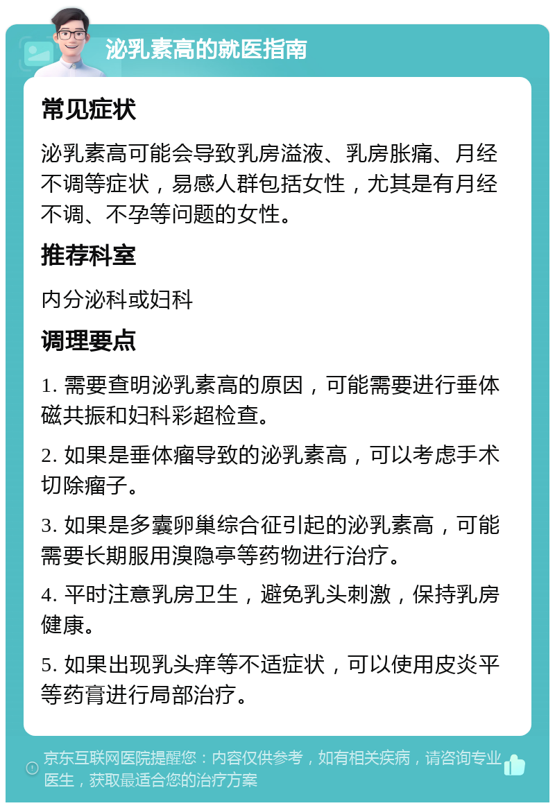 泌乳素高的就医指南 常见症状 泌乳素高可能会导致乳房溢液、乳房胀痛、月经不调等症状，易感人群包括女性，尤其是有月经不调、不孕等问题的女性。 推荐科室 内分泌科或妇科 调理要点 1. 需要查明泌乳素高的原因，可能需要进行垂体磁共振和妇科彩超检查。 2. 如果是垂体瘤导致的泌乳素高，可以考虑手术切除瘤子。 3. 如果是多囊卵巢综合征引起的泌乳素高，可能需要长期服用溴隐亭等药物进行治疗。 4. 平时注意乳房卫生，避免乳头刺激，保持乳房健康。 5. 如果出现乳头痒等不适症状，可以使用皮炎平等药膏进行局部治疗。