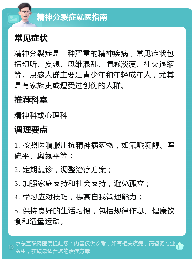 精神分裂症就医指南 常见症状 精神分裂症是一种严重的精神疾病，常见症状包括幻听、妄想、思维混乱、情感淡漠、社交退缩等。易感人群主要是青少年和年轻成年人，尤其是有家族史或遭受过创伤的人群。 推荐科室 精神科或心理科 调理要点 1. 按照医嘱服用抗精神病药物，如氟哌啶醇、喹硫平、奥氮平等； 2. 定期复诊，调整治疗方案； 3. 加强家庭支持和社会支持，避免孤立； 4. 学习应对技巧，提高自我管理能力； 5. 保持良好的生活习惯，包括规律作息、健康饮食和适量运动。