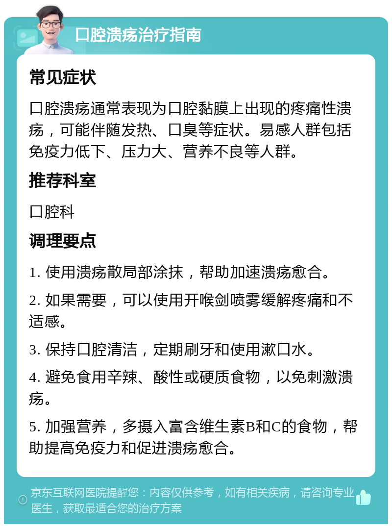 口腔溃疡治疗指南 常见症状 口腔溃疡通常表现为口腔黏膜上出现的疼痛性溃疡，可能伴随发热、口臭等症状。易感人群包括免疫力低下、压力大、营养不良等人群。 推荐科室 口腔科 调理要点 1. 使用溃疡散局部涂抹，帮助加速溃疡愈合。 2. 如果需要，可以使用开喉剑喷雾缓解疼痛和不适感。 3. 保持口腔清洁，定期刷牙和使用漱口水。 4. 避免食用辛辣、酸性或硬质食物，以免刺激溃疡。 5. 加强营养，多摄入富含维生素B和C的食物，帮助提高免疫力和促进溃疡愈合。