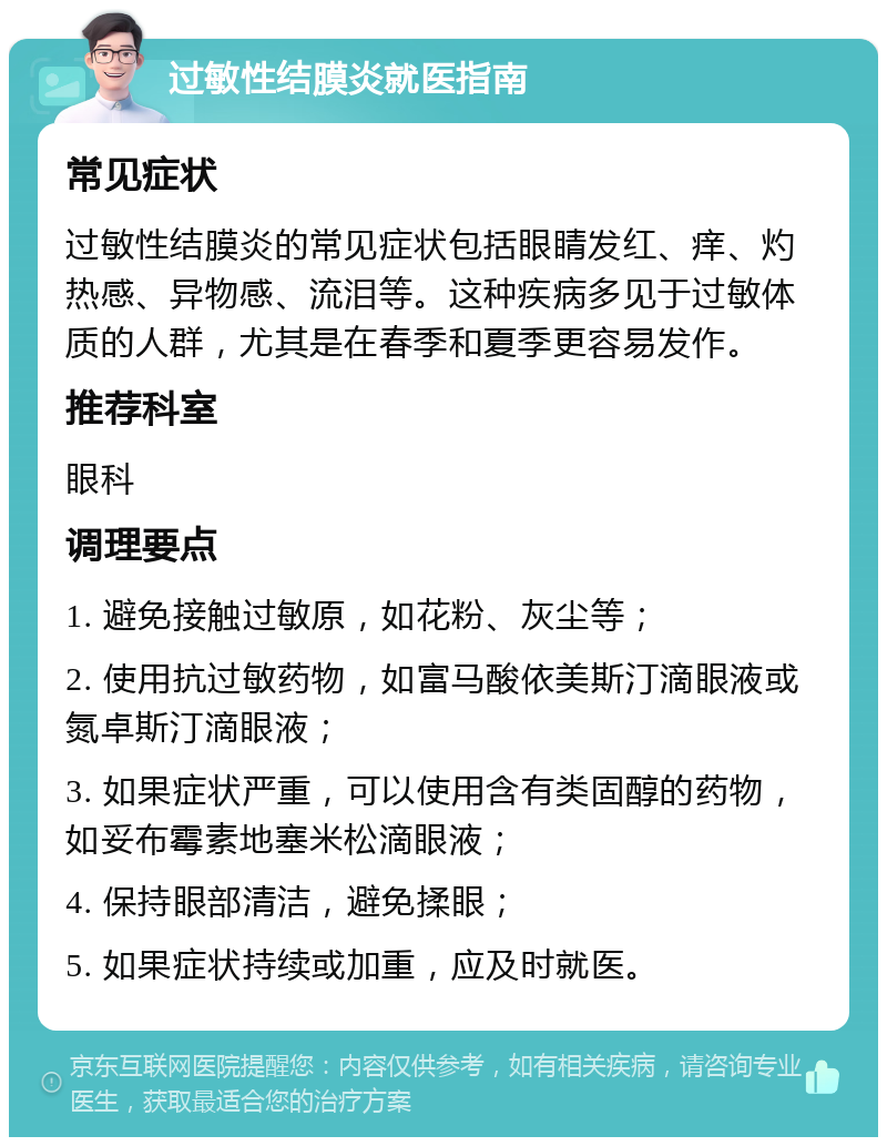 过敏性结膜炎就医指南 常见症状 过敏性结膜炎的常见症状包括眼睛发红、痒、灼热感、异物感、流泪等。这种疾病多见于过敏体质的人群，尤其是在春季和夏季更容易发作。 推荐科室 眼科 调理要点 1. 避免接触过敏原，如花粉、灰尘等； 2. 使用抗过敏药物，如富马酸依美斯汀滴眼液或氮卓斯汀滴眼液； 3. 如果症状严重，可以使用含有类固醇的药物，如妥布霉素地塞米松滴眼液； 4. 保持眼部清洁，避免揉眼； 5. 如果症状持续或加重，应及时就医。