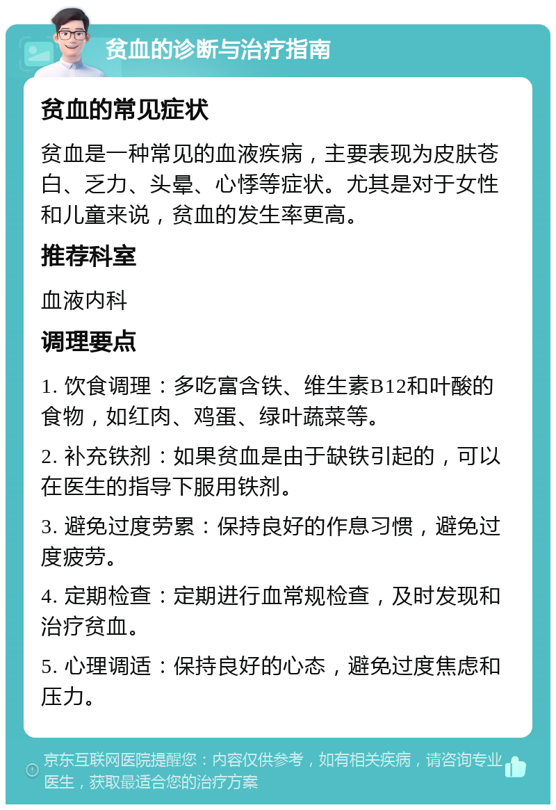 贫血的诊断与治疗指南 贫血的常见症状 贫血是一种常见的血液疾病，主要表现为皮肤苍白、乏力、头晕、心悸等症状。尤其是对于女性和儿童来说，贫血的发生率更高。 推荐科室 血液内科 调理要点 1. 饮食调理：多吃富含铁、维生素B12和叶酸的食物，如红肉、鸡蛋、绿叶蔬菜等。 2. 补充铁剂：如果贫血是由于缺铁引起的，可以在医生的指导下服用铁剂。 3. 避免过度劳累：保持良好的作息习惯，避免过度疲劳。 4. 定期检查：定期进行血常规检查，及时发现和治疗贫血。 5. 心理调适：保持良好的心态，避免过度焦虑和压力。