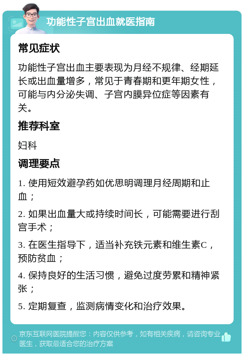 功能性子宫出血就医指南 常见症状 功能性子宫出血主要表现为月经不规律、经期延长或出血量增多，常见于青春期和更年期女性，可能与内分泌失调、子宫内膜异位症等因素有关。 推荐科室 妇科 调理要点 1. 使用短效避孕药如优思明调理月经周期和止血； 2. 如果出血量大或持续时间长，可能需要进行刮宫手术； 3. 在医生指导下，适当补充铁元素和维生素C，预防贫血； 4. 保持良好的生活习惯，避免过度劳累和精神紧张； 5. 定期复查，监测病情变化和治疗效果。