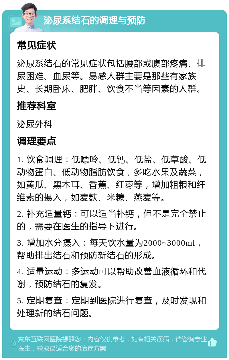 泌尿系结石的调理与预防 常见症状 泌尿系结石的常见症状包括腰部或腹部疼痛、排尿困难、血尿等。易感人群主要是那些有家族史、长期卧床、肥胖、饮食不当等因素的人群。 推荐科室 泌尿外科 调理要点 1. 饮食调理：低嘌呤、低钙、低盐、低草酸、低动物蛋白、低动物脂肪饮食，多吃水果及蔬菜，如黄瓜、黑木耳、香蕉、红枣等，增加粗粮和纤维素的摄入，如麦麸、米糠、燕麦等。 2. 补充适量钙：可以适当补钙，但不是完全禁止的，需要在医生的指导下进行。 3. 增加水分摄入：每天饮水量为2000~3000ml，帮助排出结石和预防新结石的形成。 4. 适量运动：多运动可以帮助改善血液循环和代谢，预防结石的复发。 5. 定期复查：定期到医院进行复查，及时发现和处理新的结石问题。