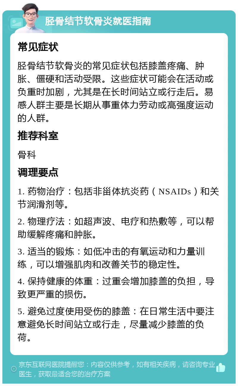 胫骨结节软骨炎就医指南 常见症状 胫骨结节软骨炎的常见症状包括膝盖疼痛、肿胀、僵硬和活动受限。这些症状可能会在活动或负重时加剧，尤其是在长时间站立或行走后。易感人群主要是长期从事重体力劳动或高强度运动的人群。 推荐科室 骨科 调理要点 1. 药物治疗：包括非甾体抗炎药（NSAIDs）和关节润滑剂等。 2. 物理疗法：如超声波、电疗和热敷等，可以帮助缓解疼痛和肿胀。 3. 适当的锻炼：如低冲击的有氧运动和力量训练，可以增强肌肉和改善关节的稳定性。 4. 保持健康的体重：过重会增加膝盖的负担，导致更严重的损伤。 5. 避免过度使用受伤的膝盖：在日常生活中要注意避免长时间站立或行走，尽量减少膝盖的负荷。