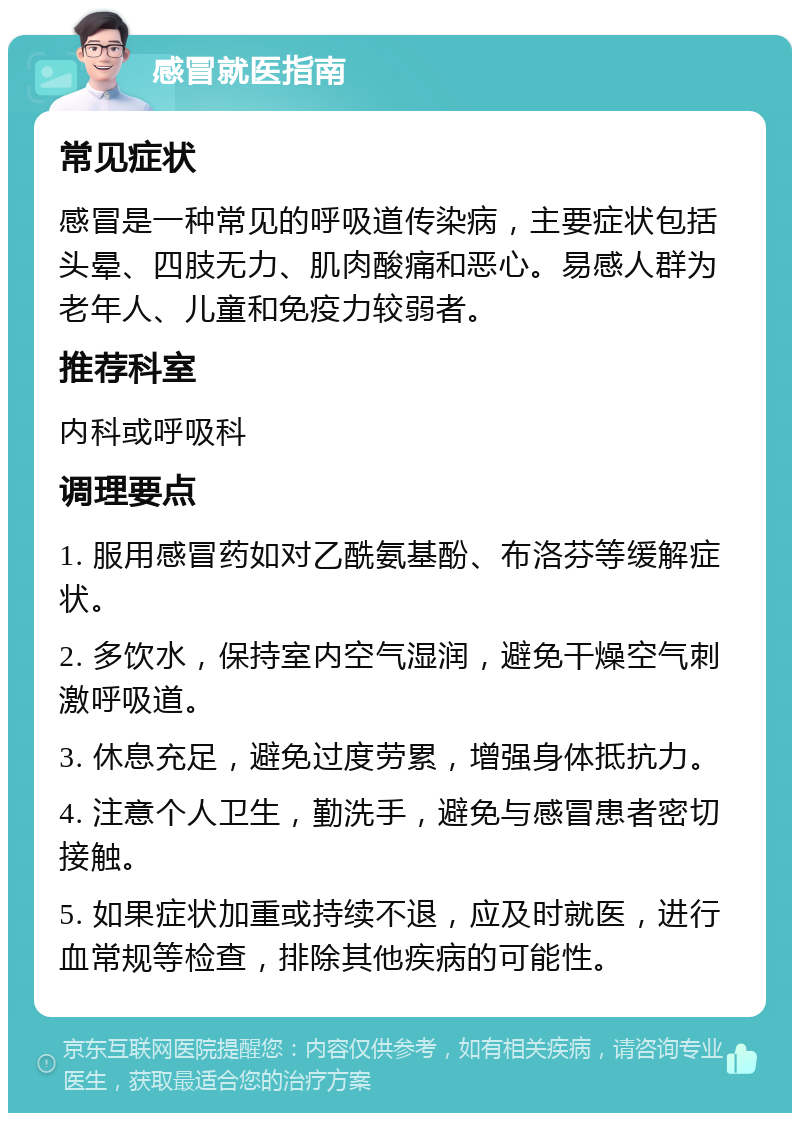 感冒就医指南 常见症状 感冒是一种常见的呼吸道传染病，主要症状包括头晕、四肢无力、肌肉酸痛和恶心。易感人群为老年人、儿童和免疫力较弱者。 推荐科室 内科或呼吸科 调理要点 1. 服用感冒药如对乙酰氨基酚、布洛芬等缓解症状。 2. 多饮水，保持室内空气湿润，避免干燥空气刺激呼吸道。 3. 休息充足，避免过度劳累，增强身体抵抗力。 4. 注意个人卫生，勤洗手，避免与感冒患者密切接触。 5. 如果症状加重或持续不退，应及时就医，进行血常规等检查，排除其他疾病的可能性。