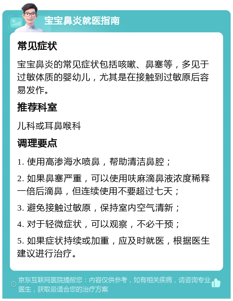 宝宝鼻炎就医指南 常见症状 宝宝鼻炎的常见症状包括咳嗽、鼻塞等，多见于过敏体质的婴幼儿，尤其是在接触到过敏原后容易发作。 推荐科室 儿科或耳鼻喉科 调理要点 1. 使用高渗海水喷鼻，帮助清洁鼻腔； 2. 如果鼻塞严重，可以使用呋麻滴鼻液浓度稀释一倍后滴鼻，但连续使用不要超过七天； 3. 避免接触过敏原，保持室内空气清新； 4. 对于轻微症状，可以观察，不必干预； 5. 如果症状持续或加重，应及时就医，根据医生建议进行治疗。