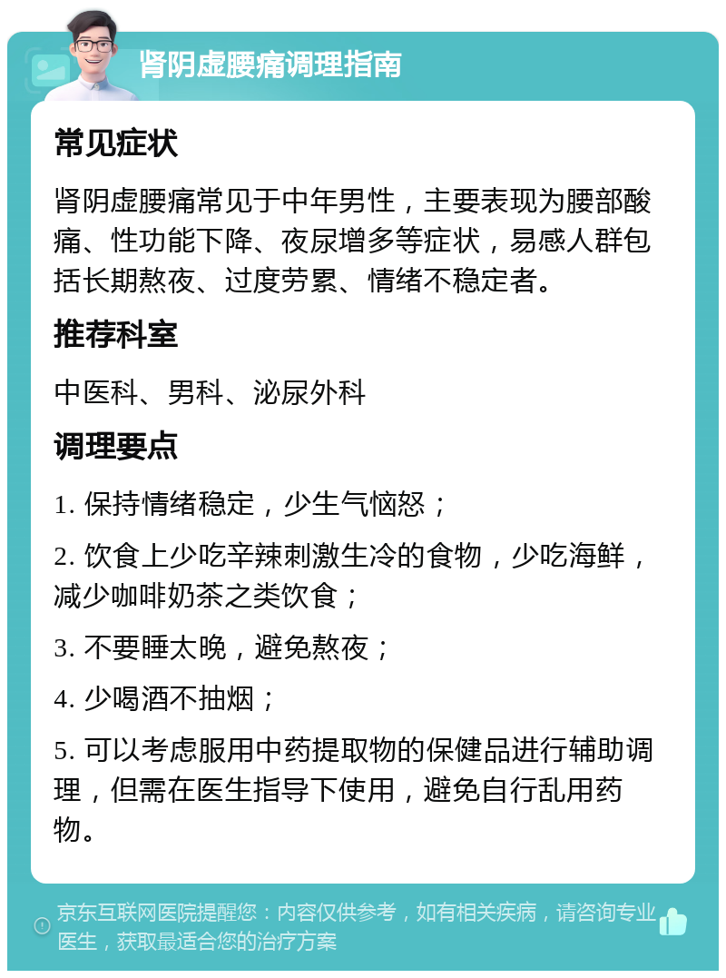 肾阴虚腰痛调理指南 常见症状 肾阴虚腰痛常见于中年男性，主要表现为腰部酸痛、性功能下降、夜尿增多等症状，易感人群包括长期熬夜、过度劳累、情绪不稳定者。 推荐科室 中医科、男科、泌尿外科 调理要点 1. 保持情绪稳定，少生气恼怒； 2. 饮食上少吃辛辣刺激生冷的食物，少吃海鲜，减少咖啡奶茶之类饮食； 3. 不要睡太晚，避免熬夜； 4. 少喝酒不抽烟； 5. 可以考虑服用中药提取物的保健品进行辅助调理，但需在医生指导下使用，避免自行乱用药物。