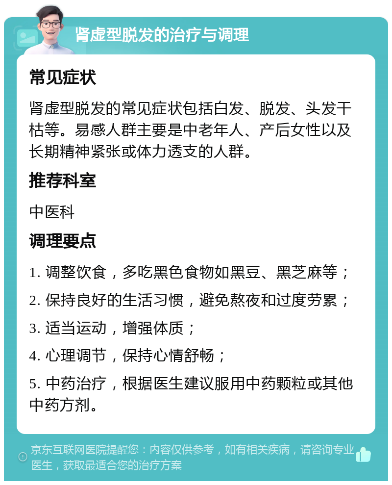 肾虚型脱发的治疗与调理 常见症状 肾虚型脱发的常见症状包括白发、脱发、头发干枯等。易感人群主要是中老年人、产后女性以及长期精神紧张或体力透支的人群。 推荐科室 中医科 调理要点 1. 调整饮食，多吃黑色食物如黑豆、黑芝麻等； 2. 保持良好的生活习惯，避免熬夜和过度劳累； 3. 适当运动，增强体质； 4. 心理调节，保持心情舒畅； 5. 中药治疗，根据医生建议服用中药颗粒或其他中药方剂。