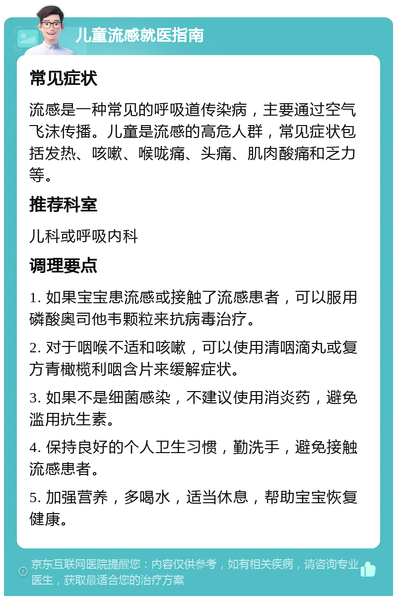 儿童流感就医指南 常见症状 流感是一种常见的呼吸道传染病，主要通过空气飞沫传播。儿童是流感的高危人群，常见症状包括发热、咳嗽、喉咙痛、头痛、肌肉酸痛和乏力等。 推荐科室 儿科或呼吸内科 调理要点 1. 如果宝宝患流感或接触了流感患者，可以服用磷酸奥司他韦颗粒来抗病毒治疗。 2. 对于咽喉不适和咳嗽，可以使用清咽滴丸或复方青橄榄利咽含片来缓解症状。 3. 如果不是细菌感染，不建议使用消炎药，避免滥用抗生素。 4. 保持良好的个人卫生习惯，勤洗手，避免接触流感患者。 5. 加强营养，多喝水，适当休息，帮助宝宝恢复健康。