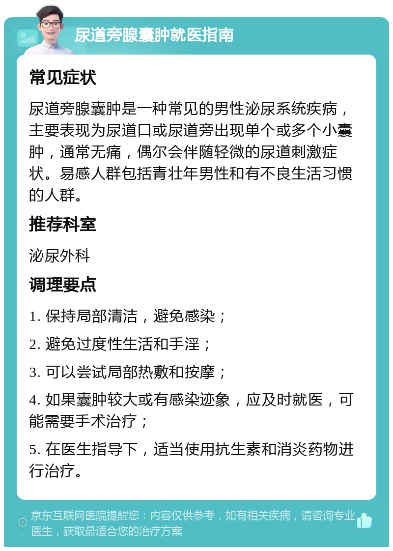 尿道旁腺囊肿就医指南 常见症状 尿道旁腺囊肿是一种常见的男性泌尿系统疾病，主要表现为尿道口或尿道旁出现单个或多个小囊肿，通常无痛，偶尔会伴随轻微的尿道刺激症状。易感人群包括青壮年男性和有不良生活习惯的人群。 推荐科室 泌尿外科 调理要点 1. 保持局部清洁，避免感染； 2. 避免过度性生活和手淫； 3. 可以尝试局部热敷和按摩； 4. 如果囊肿较大或有感染迹象，应及时就医，可能需要手术治疗； 5. 在医生指导下，适当使用抗生素和消炎药物进行治疗。