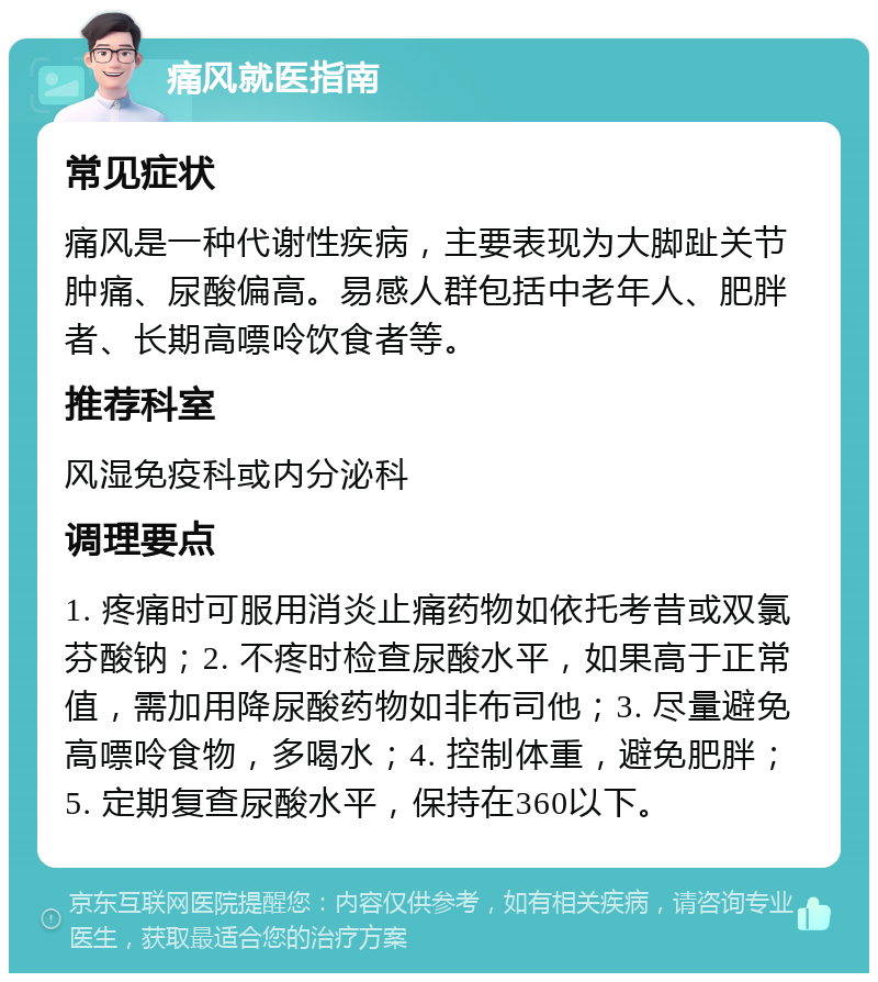 痛风就医指南 常见症状 痛风是一种代谢性疾病，主要表现为大脚趾关节肿痛、尿酸偏高。易感人群包括中老年人、肥胖者、长期高嘌呤饮食者等。 推荐科室 风湿免疫科或内分泌科 调理要点 1. 疼痛时可服用消炎止痛药物如依托考昔或双氯芬酸钠；2. 不疼时检查尿酸水平，如果高于正常值，需加用降尿酸药物如非布司他；3. 尽量避免高嘌呤食物，多喝水；4. 控制体重，避免肥胖；5. 定期复查尿酸水平，保持在360以下。