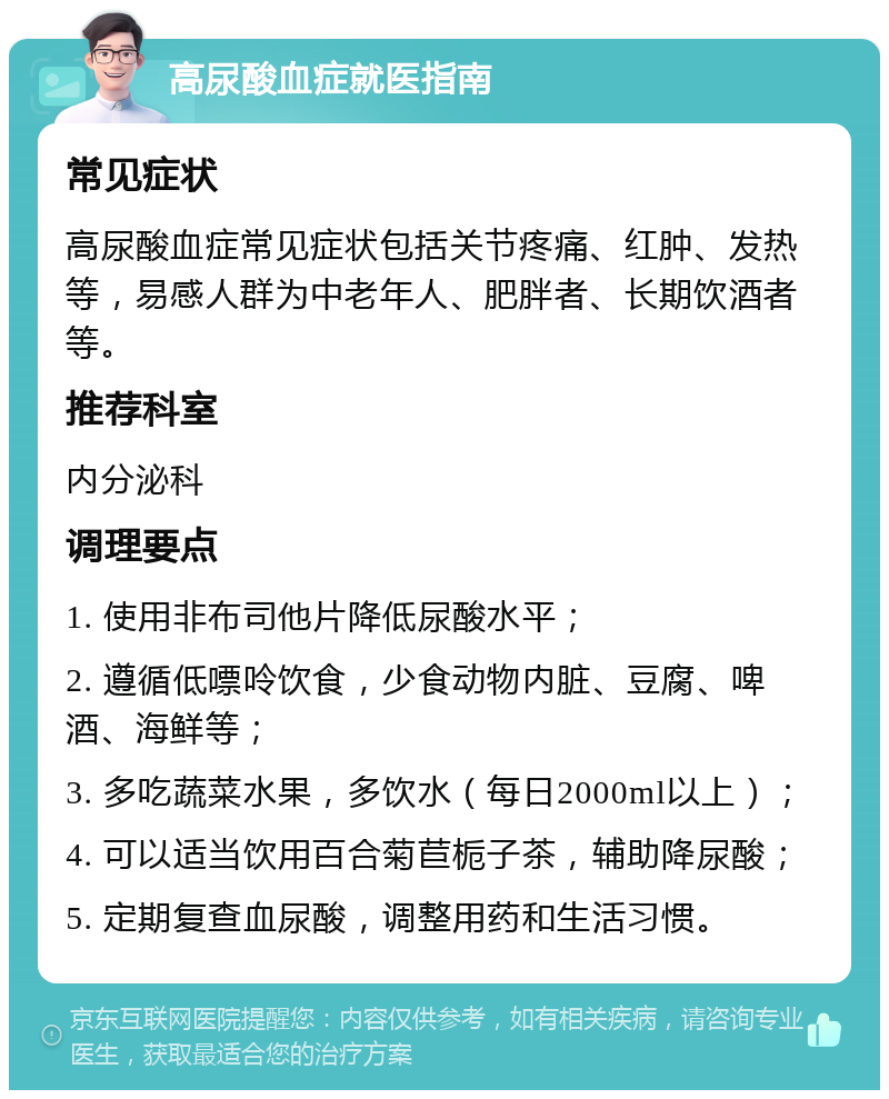 高尿酸血症就医指南 常见症状 高尿酸血症常见症状包括关节疼痛、红肿、发热等，易感人群为中老年人、肥胖者、长期饮酒者等。 推荐科室 内分泌科 调理要点 1. 使用非布司他片降低尿酸水平； 2. 遵循低嘌呤饮食，少食动物内脏、豆腐、啤酒、海鲜等； 3. 多吃蔬菜水果，多饮水（每日2000ml以上）； 4. 可以适当饮用百合菊苣栀子茶，辅助降尿酸； 5. 定期复查血尿酸，调整用药和生活习惯。