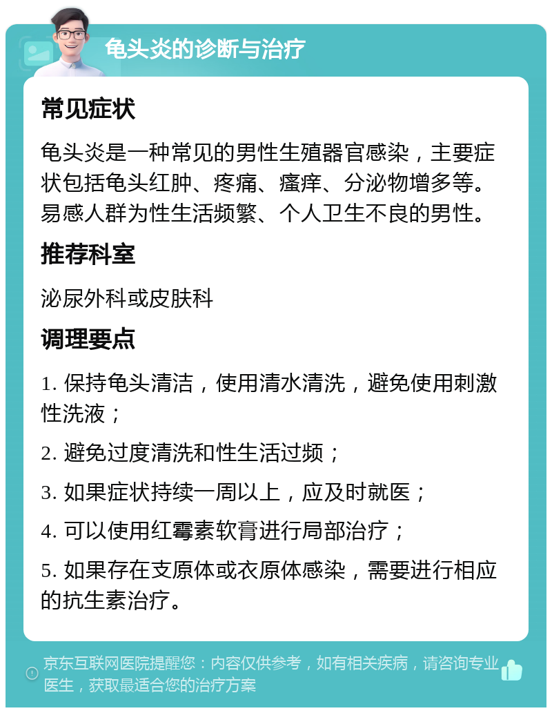 龟头炎的诊断与治疗 常见症状 龟头炎是一种常见的男性生殖器官感染，主要症状包括龟头红肿、疼痛、瘙痒、分泌物增多等。易感人群为性生活频繁、个人卫生不良的男性。 推荐科室 泌尿外科或皮肤科 调理要点 1. 保持龟头清洁，使用清水清洗，避免使用刺激性洗液； 2. 避免过度清洗和性生活过频； 3. 如果症状持续一周以上，应及时就医； 4. 可以使用红霉素软膏进行局部治疗； 5. 如果存在支原体或衣原体感染，需要进行相应的抗生素治疗。