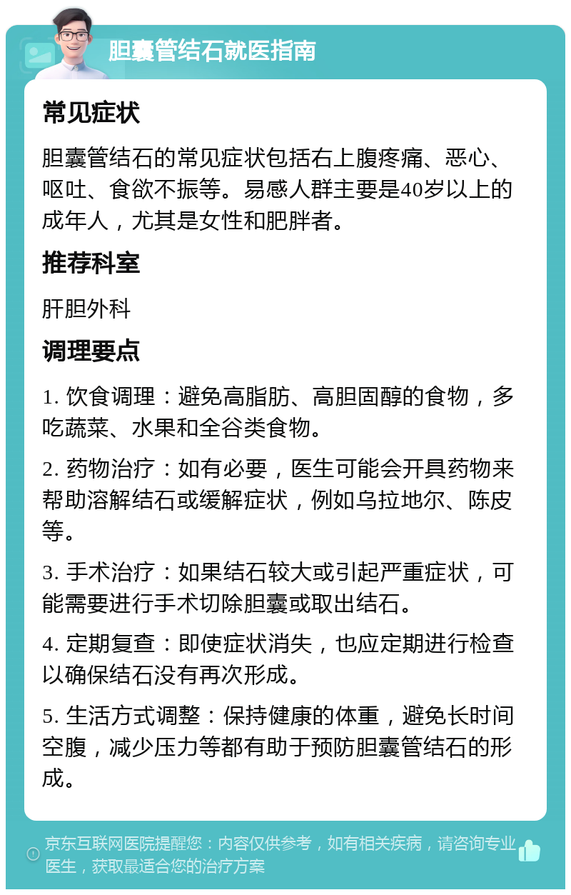 胆囊管结石就医指南 常见症状 胆囊管结石的常见症状包括右上腹疼痛、恶心、呕吐、食欲不振等。易感人群主要是40岁以上的成年人，尤其是女性和肥胖者。 推荐科室 肝胆外科 调理要点 1. 饮食调理：避免高脂肪、高胆固醇的食物，多吃蔬菜、水果和全谷类食物。 2. 药物治疗：如有必要，医生可能会开具药物来帮助溶解结石或缓解症状，例如乌拉地尔、陈皮等。 3. 手术治疗：如果结石较大或引起严重症状，可能需要进行手术切除胆囊或取出结石。 4. 定期复查：即使症状消失，也应定期进行检查以确保结石没有再次形成。 5. 生活方式调整：保持健康的体重，避免长时间空腹，减少压力等都有助于预防胆囊管结石的形成。