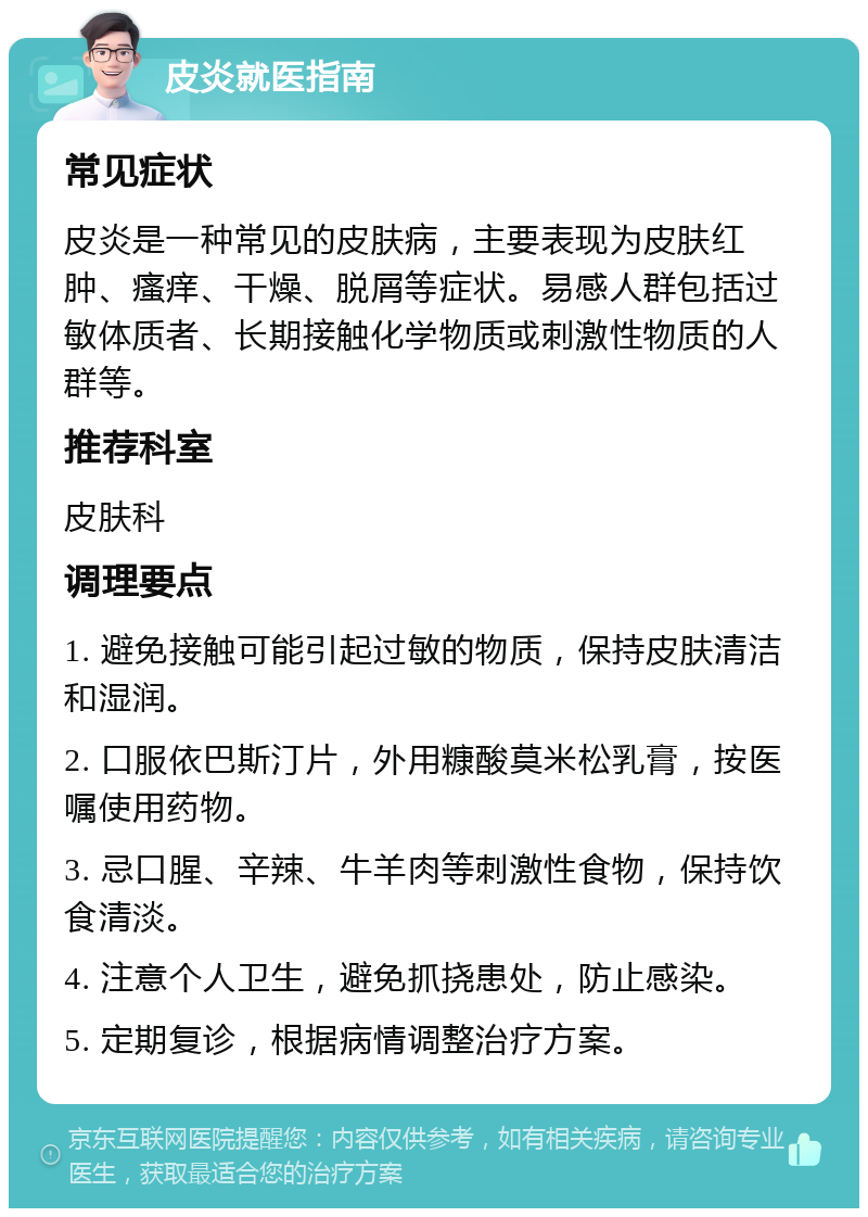 皮炎就医指南 常见症状 皮炎是一种常见的皮肤病，主要表现为皮肤红肿、瘙痒、干燥、脱屑等症状。易感人群包括过敏体质者、长期接触化学物质或刺激性物质的人群等。 推荐科室 皮肤科 调理要点 1. 避免接触可能引起过敏的物质，保持皮肤清洁和湿润。 2. 口服依巴斯汀片，外用糠酸莫米松乳膏，按医嘱使用药物。 3. 忌口腥、辛辣、牛羊肉等刺激性食物，保持饮食清淡。 4. 注意个人卫生，避免抓挠患处，防止感染。 5. 定期复诊，根据病情调整治疗方案。