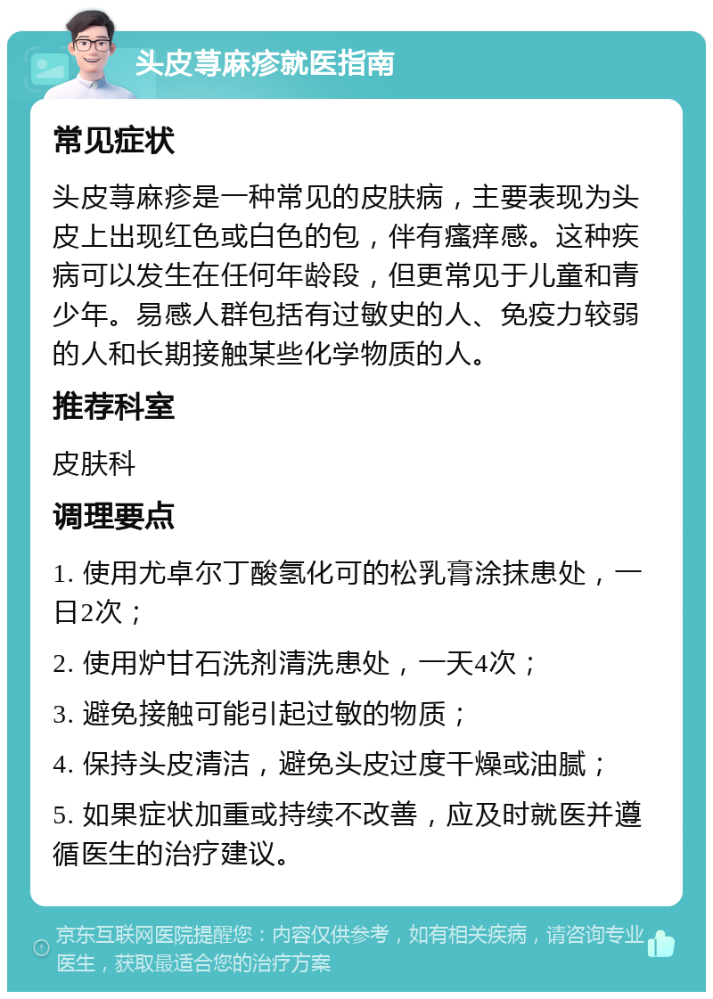 头皮荨麻疹就医指南 常见症状 头皮荨麻疹是一种常见的皮肤病，主要表现为头皮上出现红色或白色的包，伴有瘙痒感。这种疾病可以发生在任何年龄段，但更常见于儿童和青少年。易感人群包括有过敏史的人、免疫力较弱的人和长期接触某些化学物质的人。 推荐科室 皮肤科 调理要点 1. 使用尤卓尔丁酸氢化可的松乳膏涂抹患处，一日2次； 2. 使用炉甘石洗剂清洗患处，一天4次； 3. 避免接触可能引起过敏的物质； 4. 保持头皮清洁，避免头皮过度干燥或油腻； 5. 如果症状加重或持续不改善，应及时就医并遵循医生的治疗建议。