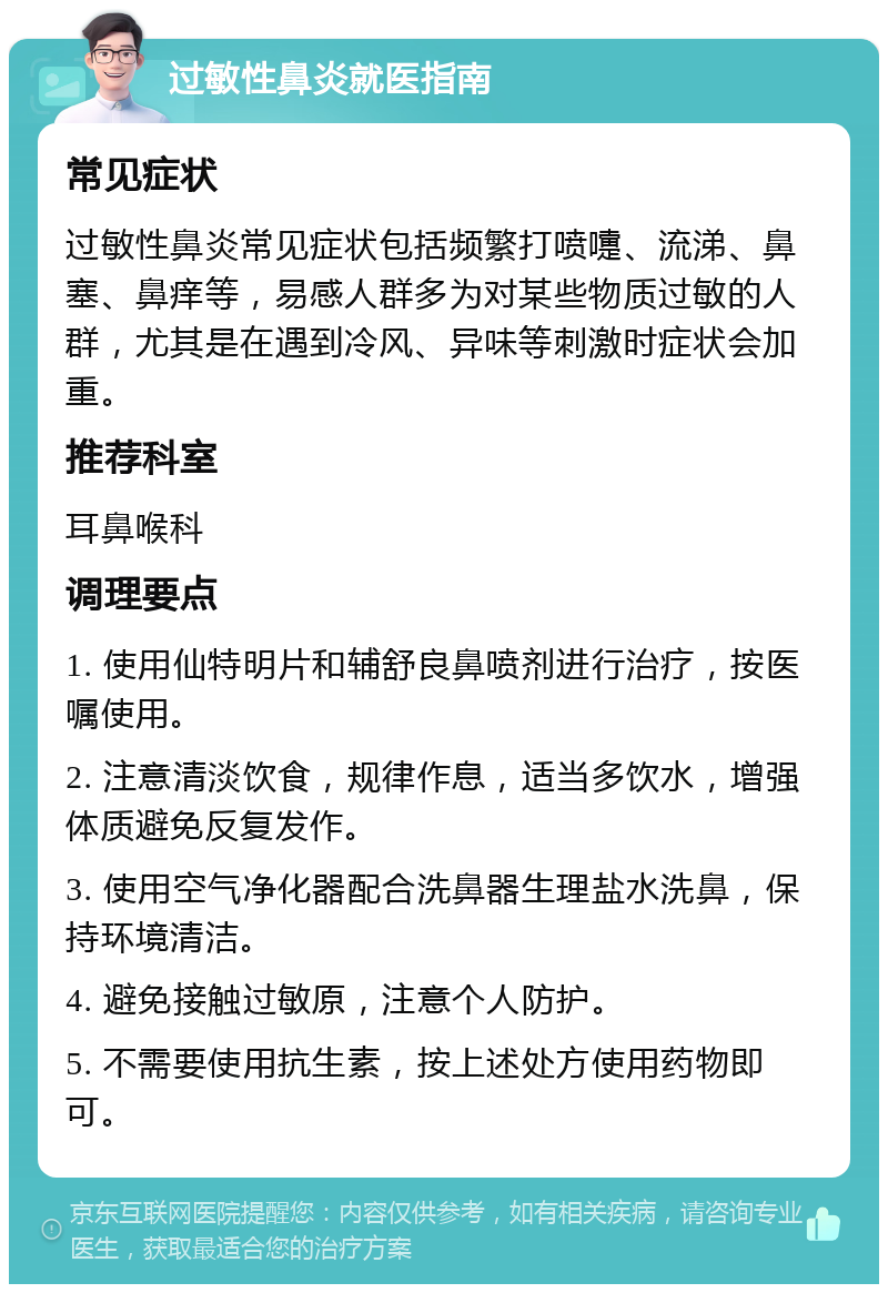 过敏性鼻炎就医指南 常见症状 过敏性鼻炎常见症状包括频繁打喷嚏、流涕、鼻塞、鼻痒等，易感人群多为对某些物质过敏的人群，尤其是在遇到冷风、异味等刺激时症状会加重。 推荐科室 耳鼻喉科 调理要点 1. 使用仙特明片和辅舒良鼻喷剂进行治疗，按医嘱使用。 2. 注意清淡饮食，规律作息，适当多饮水，增强体质避免反复发作。 3. 使用空气净化器配合洗鼻器生理盐水洗鼻，保持环境清洁。 4. 避免接触过敏原，注意个人防护。 5. 不需要使用抗生素，按上述处方使用药物即可。