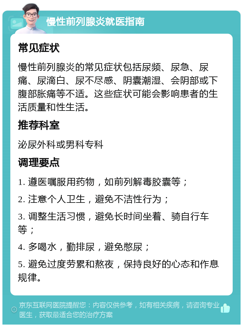 慢性前列腺炎就医指南 常见症状 慢性前列腺炎的常见症状包括尿频、尿急、尿痛、尿滴白、尿不尽感、阴囊潮湿、会阴部或下腹部胀痛等不适。这些症状可能会影响患者的生活质量和性生活。 推荐科室 泌尿外科或男科专科 调理要点 1. 遵医嘱服用药物，如前列解毒胶囊等； 2. 注意个人卫生，避免不洁性行为； 3. 调整生活习惯，避免长时间坐着、骑自行车等； 4. 多喝水，勤排尿，避免憋尿； 5. 避免过度劳累和熬夜，保持良好的心态和作息规律。