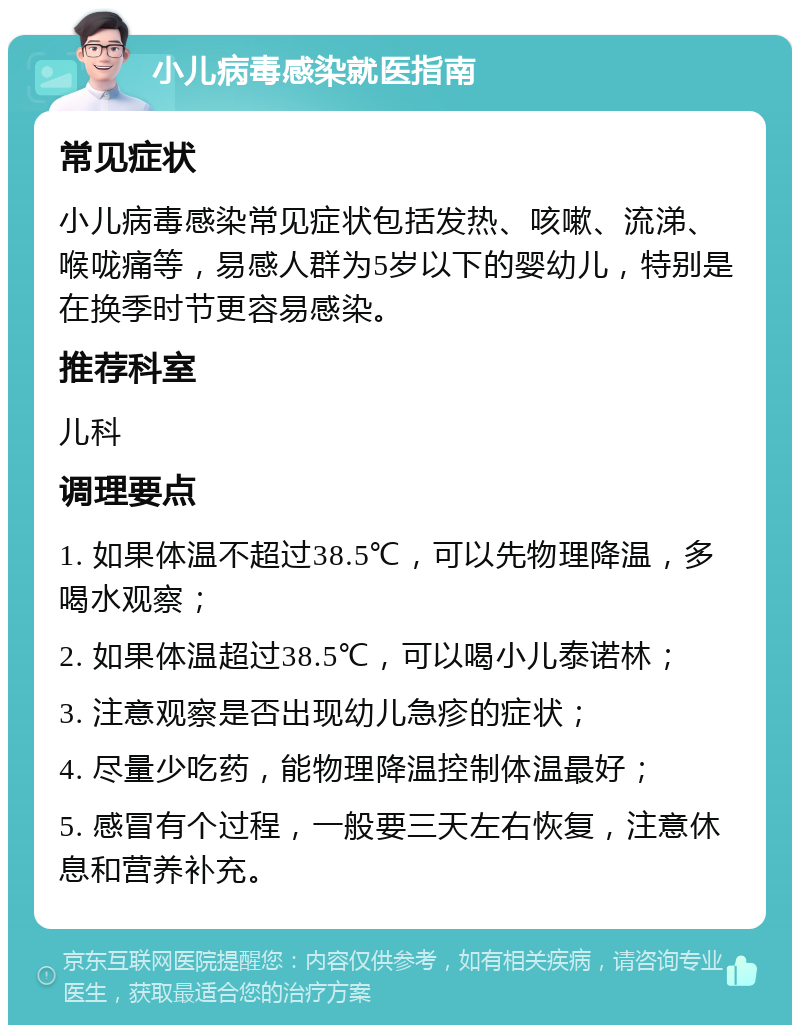 小儿病毒感染就医指南 常见症状 小儿病毒感染常见症状包括发热、咳嗽、流涕、喉咙痛等，易感人群为5岁以下的婴幼儿，特别是在换季时节更容易感染。 推荐科室 儿科 调理要点 1. 如果体温不超过38.5℃，可以先物理降温，多喝水观察； 2. 如果体温超过38.5℃，可以喝小儿泰诺林； 3. 注意观察是否出现幼儿急疹的症状； 4. 尽量少吃药，能物理降温控制体温最好； 5. 感冒有个过程，一般要三天左右恢复，注意休息和营养补充。