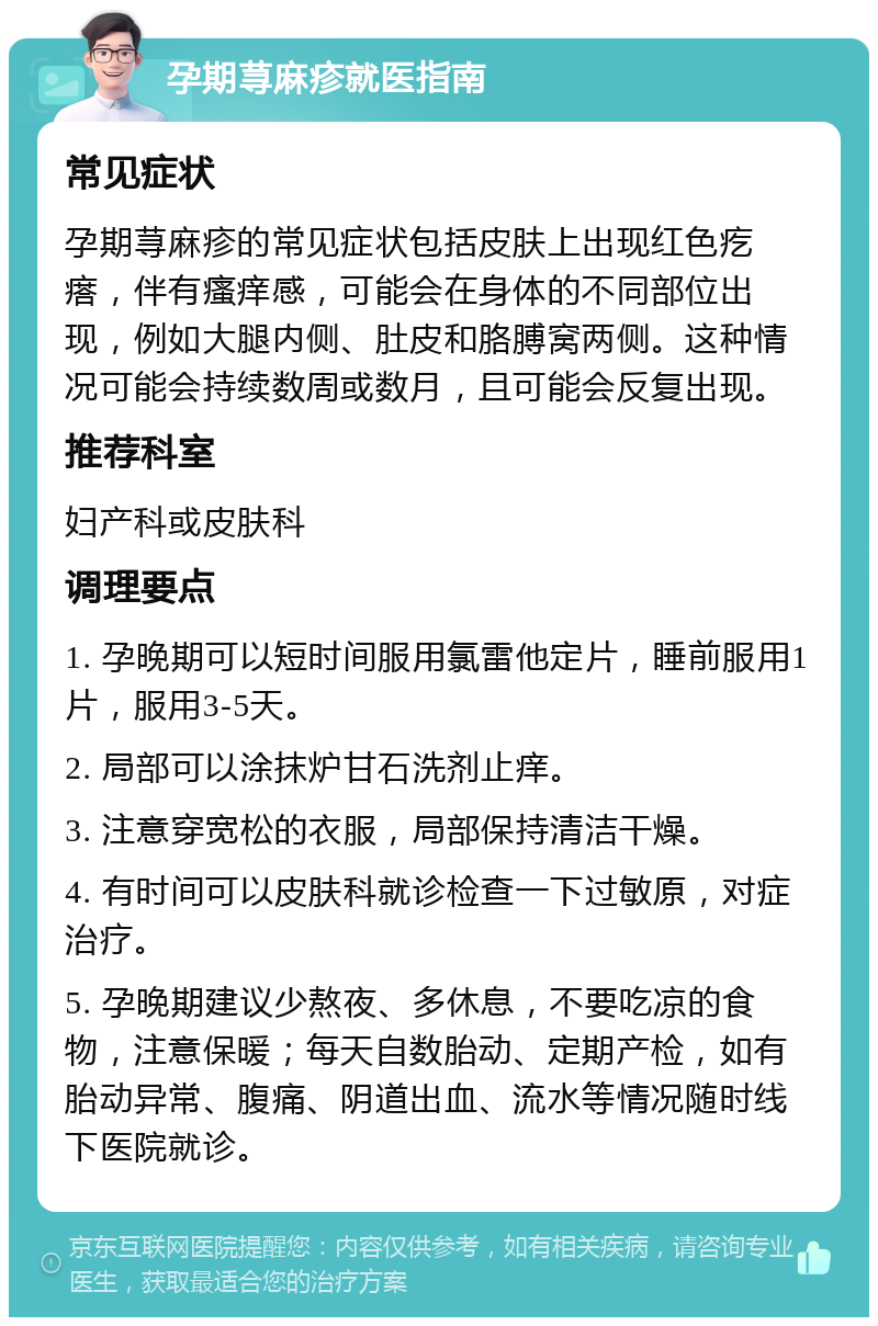 孕期荨麻疹就医指南 常见症状 孕期荨麻疹的常见症状包括皮肤上出现红色疙瘩，伴有瘙痒感，可能会在身体的不同部位出现，例如大腿内侧、肚皮和胳膊窝两侧。这种情况可能会持续数周或数月，且可能会反复出现。 推荐科室 妇产科或皮肤科 调理要点 1. 孕晚期可以短时间服用氯雷他定片，睡前服用1片，服用3-5天。 2. 局部可以涂抹炉甘石洗剂止痒。 3. 注意穿宽松的衣服，局部保持清洁干燥。 4. 有时间可以皮肤科就诊检查一下过敏原，对症治疗。 5. 孕晚期建议少熬夜、多休息，不要吃凉的食物，注意保暖；每天自数胎动、定期产检，如有胎动异常、腹痛、阴道出血、流水等情况随时线下医院就诊。