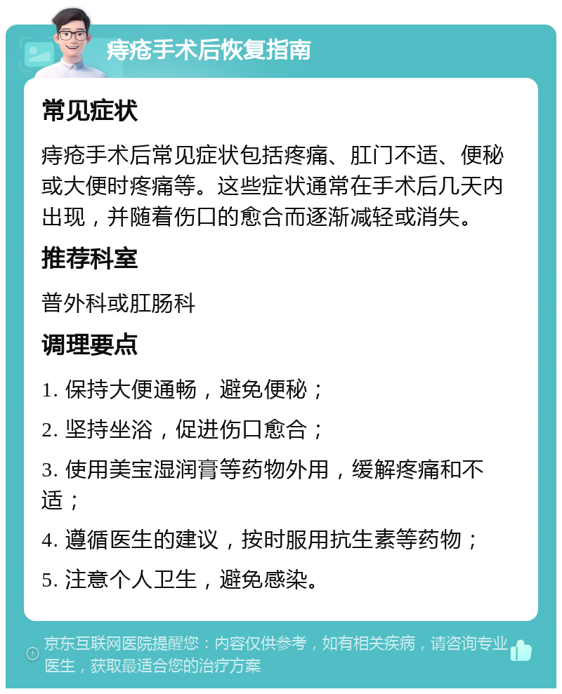 痔疮手术后恢复指南 常见症状 痔疮手术后常见症状包括疼痛、肛门不适、便秘或大便时疼痛等。这些症状通常在手术后几天内出现，并随着伤口的愈合而逐渐减轻或消失。 推荐科室 普外科或肛肠科 调理要点 1. 保持大便通畅，避免便秘； 2. 坚持坐浴，促进伤口愈合； 3. 使用美宝湿润膏等药物外用，缓解疼痛和不适； 4. 遵循医生的建议，按时服用抗生素等药物； 5. 注意个人卫生，避免感染。