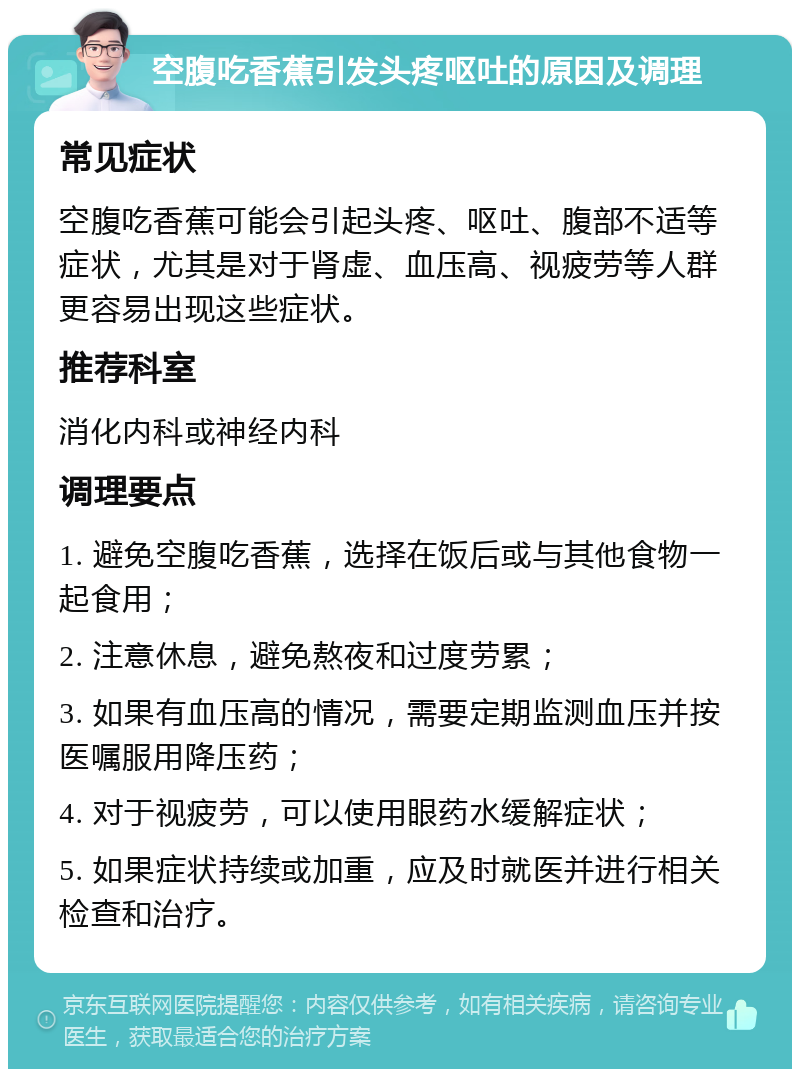 空腹吃香蕉引发头疼呕吐的原因及调理 常见症状 空腹吃香蕉可能会引起头疼、呕吐、腹部不适等症状，尤其是对于肾虚、血压高、视疲劳等人群更容易出现这些症状。 推荐科室 消化内科或神经内科 调理要点 1. 避免空腹吃香蕉，选择在饭后或与其他食物一起食用； 2. 注意休息，避免熬夜和过度劳累； 3. 如果有血压高的情况，需要定期监测血压并按医嘱服用降压药； 4. 对于视疲劳，可以使用眼药水缓解症状； 5. 如果症状持续或加重，应及时就医并进行相关检查和治疗。