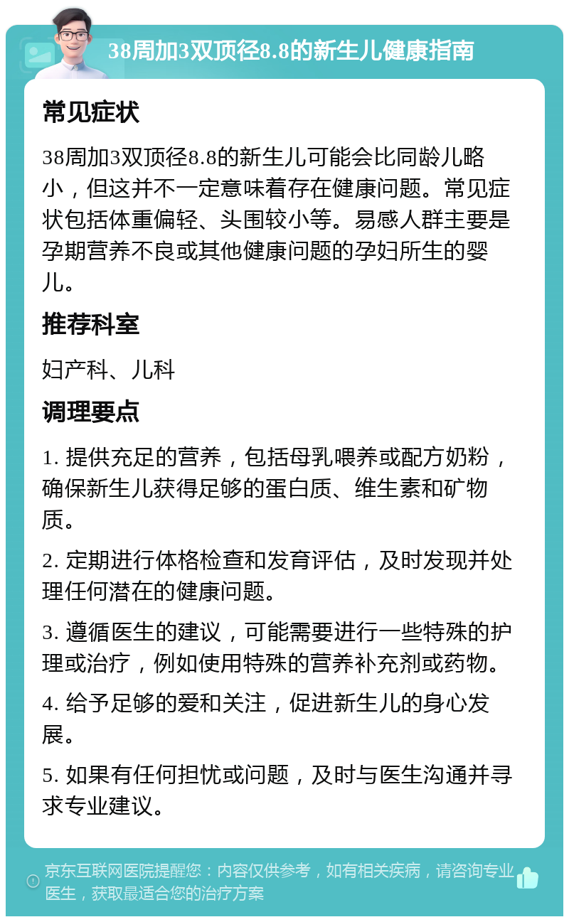 38周加3双顶径8.8的新生儿健康指南 常见症状 38周加3双顶径8.8的新生儿可能会比同龄儿略小，但这并不一定意味着存在健康问题。常见症状包括体重偏轻、头围较小等。易感人群主要是孕期营养不良或其他健康问题的孕妇所生的婴儿。 推荐科室 妇产科、儿科 调理要点 1. 提供充足的营养，包括母乳喂养或配方奶粉，确保新生儿获得足够的蛋白质、维生素和矿物质。 2. 定期进行体格检查和发育评估，及时发现并处理任何潜在的健康问题。 3. 遵循医生的建议，可能需要进行一些特殊的护理或治疗，例如使用特殊的营养补充剂或药物。 4. 给予足够的爱和关注，促进新生儿的身心发展。 5. 如果有任何担忧或问题，及时与医生沟通并寻求专业建议。