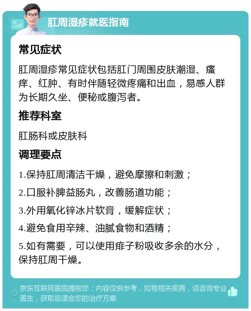 肛周湿疹就医指南 常见症状 肛周湿疹常见症状包括肛门周围皮肤潮湿、瘙痒、红肿、有时伴随轻微疼痛和出血，易感人群为长期久坐、便秘或腹泻者。 推荐科室 肛肠科或皮肤科 调理要点 1.保持肛周清洁干燥，避免摩擦和刺激； 2.口服补脾益肠丸，改善肠道功能； 3.外用氧化锌冰片软膏，缓解症状； 4.避免食用辛辣、油腻食物和酒精； 5.如有需要，可以使用痱子粉吸收多余的水分，保持肛周干燥。