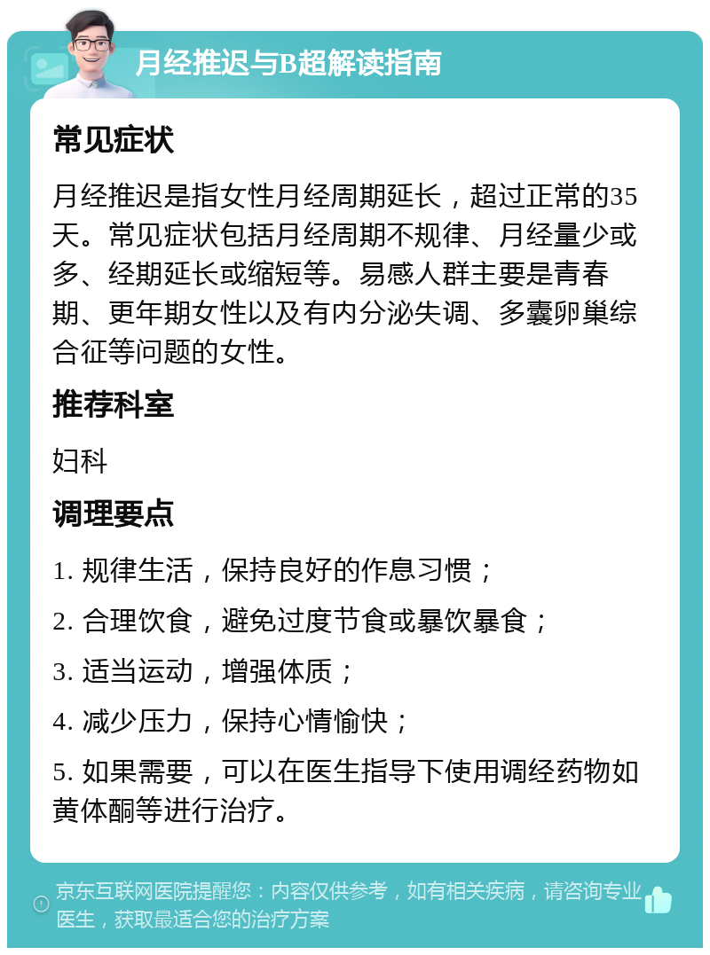 月经推迟与B超解读指南 常见症状 月经推迟是指女性月经周期延长，超过正常的35天。常见症状包括月经周期不规律、月经量少或多、经期延长或缩短等。易感人群主要是青春期、更年期女性以及有内分泌失调、多囊卵巢综合征等问题的女性。 推荐科室 妇科 调理要点 1. 规律生活，保持良好的作息习惯； 2. 合理饮食，避免过度节食或暴饮暴食； 3. 适当运动，增强体质； 4. 减少压力，保持心情愉快； 5. 如果需要，可以在医生指导下使用调经药物如黄体酮等进行治疗。