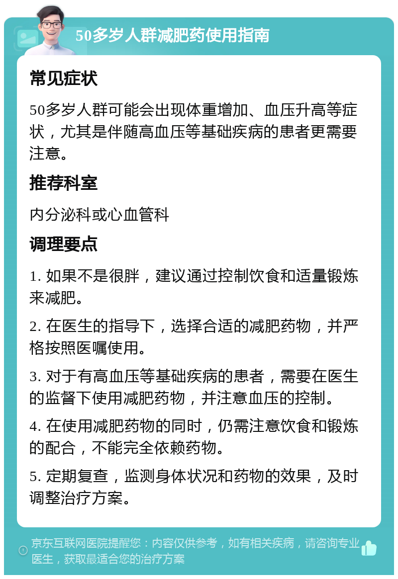 50多岁人群减肥药使用指南 常见症状 50多岁人群可能会出现体重增加、血压升高等症状，尤其是伴随高血压等基础疾病的患者更需要注意。 推荐科室 内分泌科或心血管科 调理要点 1. 如果不是很胖，建议通过控制饮食和适量锻炼来减肥。 2. 在医生的指导下，选择合适的减肥药物，并严格按照医嘱使用。 3. 对于有高血压等基础疾病的患者，需要在医生的监督下使用减肥药物，并注意血压的控制。 4. 在使用减肥药物的同时，仍需注意饮食和锻炼的配合，不能完全依赖药物。 5. 定期复查，监测身体状况和药物的效果，及时调整治疗方案。