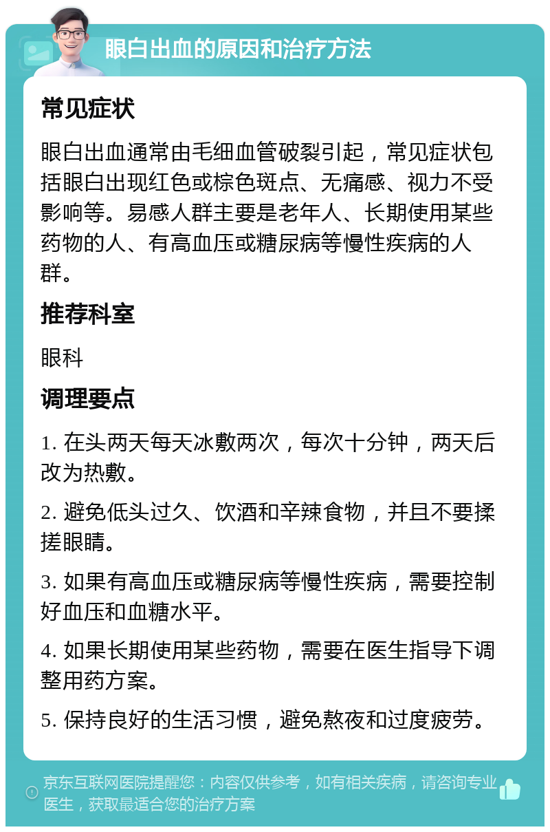 眼白出血的原因和治疗方法 常见症状 眼白出血通常由毛细血管破裂引起，常见症状包括眼白出现红色或棕色斑点、无痛感、视力不受影响等。易感人群主要是老年人、长期使用某些药物的人、有高血压或糖尿病等慢性疾病的人群。 推荐科室 眼科 调理要点 1. 在头两天每天冰敷两次，每次十分钟，两天后改为热敷。 2. 避免低头过久、饮酒和辛辣食物，并且不要揉搓眼睛。 3. 如果有高血压或糖尿病等慢性疾病，需要控制好血压和血糖水平。 4. 如果长期使用某些药物，需要在医生指导下调整用药方案。 5. 保持良好的生活习惯，避免熬夜和过度疲劳。