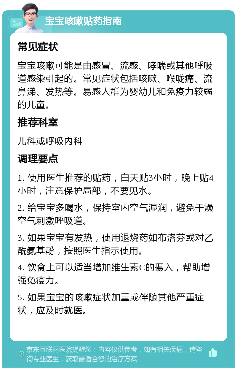 宝宝咳嗽贴药指南 常见症状 宝宝咳嗽可能是由感冒、流感、哮喘或其他呼吸道感染引起的。常见症状包括咳嗽、喉咙痛、流鼻涕、发热等。易感人群为婴幼儿和免疫力较弱的儿童。 推荐科室 儿科或呼吸内科 调理要点 1. 使用医生推荐的贴药，白天贴3小时，晚上贴4小时，注意保护局部，不要见水。 2. 给宝宝多喝水，保持室内空气湿润，避免干燥空气刺激呼吸道。 3. 如果宝宝有发热，使用退烧药如布洛芬或对乙酰氨基酚，按照医生指示使用。 4. 饮食上可以适当增加维生素C的摄入，帮助增强免疫力。 5. 如果宝宝的咳嗽症状加重或伴随其他严重症状，应及时就医。