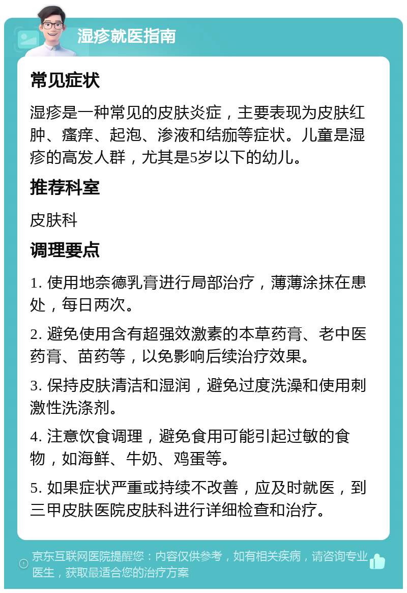 湿疹就医指南 常见症状 湿疹是一种常见的皮肤炎症，主要表现为皮肤红肿、瘙痒、起泡、渗液和结痂等症状。儿童是湿疹的高发人群，尤其是5岁以下的幼儿。 推荐科室 皮肤科 调理要点 1. 使用地奈德乳膏进行局部治疗，薄薄涂抹在患处，每日两次。 2. 避免使用含有超强效激素的本草药膏、老中医药膏、苗药等，以免影响后续治疗效果。 3. 保持皮肤清洁和湿润，避免过度洗澡和使用刺激性洗涤剂。 4. 注意饮食调理，避免食用可能引起过敏的食物，如海鲜、牛奶、鸡蛋等。 5. 如果症状严重或持续不改善，应及时就医，到三甲皮肤医院皮肤科进行详细检查和治疗。