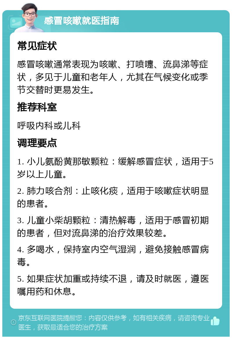 感冒咳嗽就医指南 常见症状 感冒咳嗽通常表现为咳嗽、打喷嚏、流鼻涕等症状，多见于儿童和老年人，尤其在气候变化或季节交替时更易发生。 推荐科室 呼吸内科或儿科 调理要点 1. 小儿氨酚黄那敏颗粒：缓解感冒症状，适用于5岁以上儿童。 2. 肺力咳合剂：止咳化痰，适用于咳嗽症状明显的患者。 3. 儿童小柴胡颗粒：清热解毒，适用于感冒初期的患者，但对流鼻涕的治疗效果较差。 4. 多喝水，保持室内空气湿润，避免接触感冒病毒。 5. 如果症状加重或持续不退，请及时就医，遵医嘱用药和休息。