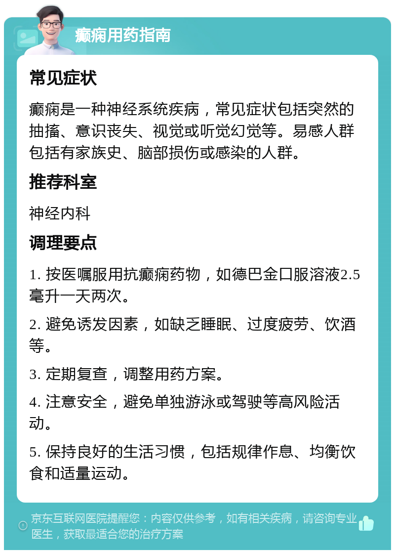 癫痫用药指南 常见症状 癫痫是一种神经系统疾病，常见症状包括突然的抽搐、意识丧失、视觉或听觉幻觉等。易感人群包括有家族史、脑部损伤或感染的人群。 推荐科室 神经内科 调理要点 1. 按医嘱服用抗癫痫药物，如德巴金口服溶液2.5毫升一天两次。 2. 避免诱发因素，如缺乏睡眠、过度疲劳、饮酒等。 3. 定期复查，调整用药方案。 4. 注意安全，避免单独游泳或驾驶等高风险活动。 5. 保持良好的生活习惯，包括规律作息、均衡饮食和适量运动。